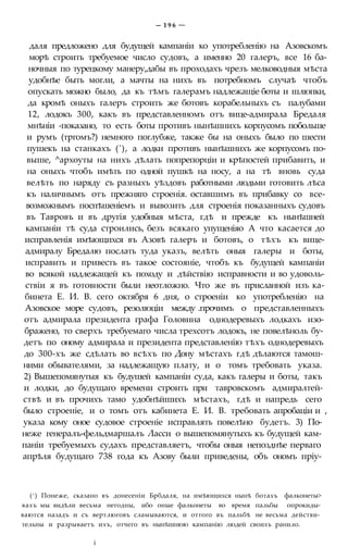 — 1 9 6 —
даля предложено для будущей кампаніи ко употребленію на Азовскомъ
морѣ строить требуемое число судовъ, а именно 20 галеръ, все 16 ба-
ночныя по турецкому манеру,дабы въ проходахъ чрезъ мелководныя мѣста
удобнѣе быть могли, а мачты на нихъ въ потребномъ случаѣ чтобъ
опускать можно было, да къ тѣмъ галерамъ надлежащіе боты и шлюпки,
да кромѣ оныхъ галеръ строить же ботовъ корабельныхъ съ палубами
12, лодокъ 300, какъ въ представленномъ отъ вице-адмирала Бредаля
мнѣніи -показано, то есть боты противъ нынѣшнихъ корпусомъ побольше
и румъ (тргомъ?) немного поглубже, также бы на оныхъ было по шести
пушекъ на станкахъ ('), а лодки противъ нынѣшнихъ же корпусомъ по-
выше, ^архоуты на нихъ дѣлать попрепорціи и крѣпостей прибавить, и
на оныхъ чтобъ имѣть по одной пушкѣ на носу, а на тѣ вновь суда
велѣть по наряду съ разныхъ уѣздовъ работными людьми готовить лѣса
къ наличнымъ отъ прежняго строенія. оставшимъ въ прибавку со все-
возможнымъ поспѣшеніемъ и вывозить для строенія показанныхъ судовъ
въ Тавровъ и въ другія удобныя мѣста, гдѣ и прежде къ нынѣшней
кампаніи тѣ суда строились, безъ всякаго упущеніяо А что касается до
исправленія имѣющихся въ Азовѣ галеръ и ботовъ, о тѣхъ къ вице-
адмиралу Бредалю послать туда указъ, велѣть оныя галеры и боты,
исправить и привесть въ такое состояніе, чтобъ къ будущей кампаніи
во всякой надлежащей къ походу и дѣйствію исправности и во удоволь-
ствіи я въ готовности были неотложно. Что же въ присланной изъ ка-
бинета Е. И. В. сего октября 6 дня, о строеніи ко употребленію на
Азовское море судовъ, резолюціи между .прочимъ о представленныхъ
отъ адмирала президента графа Головина однодеревыхъ лодкахъ изо-
бражено, то сверхъ требуемаго числа трехсотъ лодокъ, не повелѣноль бу-
детъ по оному адмирала и президента представленію тѣхъ однодеревыхъ
до 300-хъ же сдѣлать во всѣхъ по Дону мѣстахъ гдѣ дѣлаются тамош-
ними обывателями, за надлежащую плату, и о томъ требовать указа.
2) Вышепомянутыя къ будушей кампаніи суда, какъ галеры и боты, такъ
и лодки, до будущаго времени строить при тавровскомъ адмиралтей-
ствѣ и въ прочихъ тамо удобнѣйшихъ мѣстахъ, гдѣ и напредь сего
было строеніе, и о томъ отъ кабинета Е. И. В. требовать апробаціи и ,
указа кому оное судовое строеніе исправлять повелѣно будетъ. 3) По-
неже генералъ-фельдмаршалъ Ласси о вышепомянутыхъ къ будущей кам-
паніи требуемыхъ судахъ представляетъ, чтобы оныя непозднѣе перваго
апрѣля будущаго 738 года къ Азову были приведены, объ ономъ пріу-
(! ) Понеже, сказано въ донесеніи Брбдаля, на имѣющихся нынѣ ботахъ фалконеты>
вахъ мы видѣли весьма негодны, ибо оные фалконеты во время пальбы опрокиды-
ваются назадъ и съ вертлюговъ сламываются, и оттого въ пальбѣ не весьма действи-
тельны и разрываетъ ихъ, отчего въ нынѣшнюю кампанію людей своихъ ранило.
і
 
