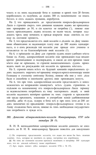 — 198 —
чныхъ и къ нимъ надлежащіе боты и шлюпки и кромѣ того 20 ботовъ
корабельныхъ съ палубами, да лодокъ 300 съ назначенными на оныхъ
ботахъ и спхъ лодкахъ пушками, апробуется.
На 2, что принадлежитъ до представленія генералъ-фельдмаршала
Ласси о строеніи сверхъ. того донскими казаками лодокъ же прошлогод-
нею пропорціею до 50, и сіи кажется не потребны ('), понеже еше
такихъ прошлогоднихъ лодокъ осталось не малое число, которыя над-
лежитъ чрезъ зиму починить и прежде вскрытія воды совсѣмъ къ по-
ходу въ состояніе привесть.
На 3, что представляется отъ оной коллегіи о дѣланіи на Дону тамош-
ними обывателями за надлежащую плату еще до 300 лодокъ однодере-
выхъ, и о семъ резолюдія той коллегіи уже прежде сего учинена и
оставляется то на благоизобрѣтеніе оной коллегіи (2).
На 4, о пріисканіи на Дону для строенія судовъ инаго удобнаго мѣста
ближе къ Азову, адмиралтейской коллегіи еще прошедшаго года неодно-
кратно рекомендовано и подтверждено, и ежели до сего времени такое
мѣсто еще не пріискано, то строеніе вышеозначенныхъ судовъ произ-
водить нынѣ по разсужденію той коллегіи въ прежнихъ мѣстахъ.
На 5, строеніе оныхъ всѣхъ къ будущей кампаніи опредѣленныхъ су-
довъ надлежитъ поручить noJ прежнему генералъ-кригсъ-коммисару князю
Голицыну и статскому совѣтнику Козину, понеже оба они у того дѣла
были и способнѣе и носпѣшнѣе другихъ оное производить могутъ.
На 6, что при томъ адмиралтейская коллегія представляетъ о невоз-
можностяхъ ко исправленію помянутых'ъ всѣхъ судовъ строеніемъ и
отдѣлкою къ назначенному отъ генералъ-фельдмаршала Ласси термину
за недовольствомъ потребныхъ къ тому мастеровыхъ людей, и оной
коллегіи надлежитъ всемѣрно крайнее въ томъ стараніе и прилежнѣй-
шіе труды приложить, изыскивая и употребляя всякіе удобовозможные
способы, дабы тѣ суда, галеры и боты всѣ и при нихъ хотя до 200 ло-
докъ всеконечно по предложенію генералъ-фельдмаршала готовы и къ
Азову сплавлены быть могли, понеже въ томъ необходимая государствен-
ная потребность и нужда есть.
202. Донесете адмиралтействъ-коллегіи Императрицѣ, 1737 года
октября 20 (3).
В. И. В. всеподданнѣйше адмиралтейская коллегія доноситъ не соиз-
волктъ ли В. И. В. вице-адмиралу Бредалю повелѣть для наилучшаго
(!) По вторичному представленію коллегіи, что лодки эти могли бы быть полегши
взамѣвъ тѣхъ, которыя не поспѣютъ къ сроку, постройка ихъ апробована.
(2) На томъ же основаніи коллеия признала полезнымъ и постройку 300 однодере-
вокъ, что по докладѣ кабинету также апробовано.
(3) Арх. морск. минист. (Дѣл. адмиралт. коллегіи 1736 г. № 17).
 