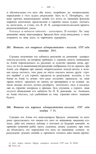 — 1 9 9 —
и обстоятельнаго отъ него обо всемъ потребнаго ко основательному
опредѣленію о тѣхъ судахъ увѣдомленія быть въ С. Петербургъ, по-
неже протввъ вышеппсаннаго мнѣнія отъ всѣхъ въ тамошней флотиліи
морскихъ капитановъ представленіе о строеніи оныхъ судовъ состоитъ
въ несогласіи, и о томъ отъ В. И. В. адмиралтействъ-воллегія проситъ
всемилостивѣйшаго указа.
Резолюцгя за подписью кабинетъ - министровъ, 29 октября: По ' сему
доношенію оному вице-адмиралу Бредалю быть сюда немедленно, о чемъ
отправить къ нему указъ съ нарочнымъ курьеромъ.
203. Выписка изъ оюуриала адмиралтействъ - коллегіи, 1737 года
октября 31(х).
Слушана полученная изъ кабинета резолюція на доношеніе адмирал-
тействъ-коллегіи, по которому требовано о строеніи вмѣсто имѣющихся
въ Азовѣ опредѣленныхъ къ разломкѣ за худостію прамовъ вновь дру-
гихъ, на что въ вышепомянутой резолюціи изображено, что въ прамахъ при
Азовѣ для обороны при какомъ непріятельскомъ походѣ весьма и вели-
кая нужда состоитъ, того ради на мѣсто гнилыхъ весьма другіе стро-
ить надобно^ а гдѣ строить предается къ разсужденіе коллегіи, а что
ближе къ Азову то лучше; чего ради коллегіею приказали, на оные
прамы вмѣсто прежнихъ по такимъ же пропорціямъ и на толикое жъ
число сколько ветхихъ велѣно разобрать, заготовлять лѣса, и надлежа-
щее къ строенію матеріалы и припасы безъ упущенія, а строить оные
по,силѣ объявленной отъ кабинета Ея И. В. резолюціи въ ближнихъ
къ Азову мѣстахъ, гдѣ удобнѣйшее къ тому строенію мѣсто изыскано
будетъ.
204. Выписка изъ журнала адмиралтействъ коллегиі, 1737 года
ноября 7 (2).
Слушано изъ Азова отъ вице-адмирала Бредаля доношеніе, въ кото-
ромъ представляетъ что писано отъ него къ войсковому наказному ата-
ману, дабы онъ учинилъ публику о поставкѣ къ будущей кампаніи въ
провизію сушенной рыбы: щукъ, сазанины, лещей, судаковъ; при томъ
же объявляетъ, что опредѣлено отъ него, по тамошнему климату въ
разсужденіе лучшаго способа и прочности готовить мясо свиное провѣс-
(! ) Арх. морск. минует. (Журн. адмиралт. коллегіи, 1737 года № 5649).
(2) Тамъ же.
 