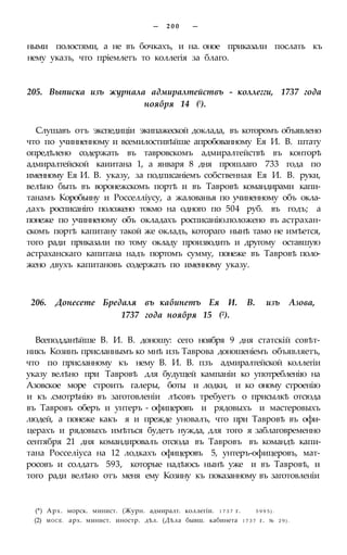 — 2 0 0 —
ными полостями, а не въ бочкахъ, и на. оное приказали послать къ
нему указъ, что пріемлетъ то коллегія за благо.
205. Выписка изъ журнала адмиралтействъ - коллегги, 1737 года
ноября 14 (!).
Слушавъ отъ экспедиціи экипажеской доклада, въ которомъ объявлено
что по учинненному и всемилостивѣйше апробованному Ея И. В. штату
опредѣлено содержать въ тавровскомъ адмиралтействѣ въ конторѣ
адмиралтейской каиитана 1, а января 8 дня прошлаго 733 года по
именному Ея И. В. указу, за подписаніемъ собственная Ея И. В. руки,
велѣно быть въ воронежскомъ портѣ и въ Тавровѣ командирами капи-
танамъ Коробьину и Росселліусу, а жалованья по учиненному объ окла-
дахъ росписаніго положено токмо на одного по 504 руб. въ годъ; а
понеже по учинненому объ окладахъ росписанію.положено въ астрахан-
скомъ портѣ капитану такой же окладъ, котораго нынѣ тамо не имѣется,
того ради приказали по тому окладу производить и другому оставшую
астраханскаго капитана надъ портомъ сумму, понеже въ Тавровѣ поло-
жено двухъ капитановъ содержать по именному указу.
206. Донесете Бредаля въ кабинетъ Ея И. В. изъ Азова,
1737 года ноября 15 (2).
Всеподданѣйше В. И. В. доношу: сего ноября 9 дня статскій совѣт-
никъ Козинъ присланнымъ ко мнѣ изъ Таврова доношеніемъ объявляетъ,
что по присланному къ нему В. И. В. пзъ адмиралтейской коллегіи
указу велѣно при Тавровѣ для будущей кампаніи ко употребленію на
Азовское море строить галеры, боты и лодки, и ко оному строенію
и къ .смотрѣнію въ заготовленіи лѣсовъ требуетъ о присылкѣ отсюда
въ Тавровъ оберъ и унтеръ - офицеровъ и рядовыхъ и мастеровыхъ
людей, а понеже какъ я и прежде уновалъ, что при Тавровѣ въ офи-
церахъ и рядовыхъ имѣться будетъ нужда, для того я заблаговременно
сентября 21 дня командировалъ отсюда въ Тавровъ въ командѣ капи-
тана Росселіуса на 12 лодкахъ офицеровъ 5, унтеръ-офицеровъ, мат-
росовъ и солдатъ 593, которые надѣюсь нынѣ уже и въ Тавровѣ, и
того ради велѣно отъ меня ему Козину къ показанному въ заготовленіи
(*) Арх. морск. минист. (Журн. адмиралт. коллегіи. 1 7 3 7 г. 5 9 9 5 ) .
(2) МОСЕ. арх. минист. иностр. дѣл. (Дѣла бывш. кабинета 1 7 3 7 г. № 2 9 ) .
 