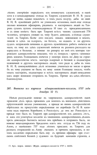 — 201 -
лѣсовъ смотрѣнію опредѣлить изъ помянутыхъ служителей, и нынѣ
хотя я о командированы отсюда въ Тавровъ служителей В. И. В. указа
еще не имѣю, однако покамѣсть о томъ указъ получу, дабы во оной
В. И, В. нужнѣйшей рабтѣ не учинилось остановки, нынѣ еще отсюда
сколько возможно офицеровъ, рядовыхъ и мастеровыхъ людей въ Тав-
ровъ сухимъ путемъ откомандировала И тако съ преждепосланнымъ
и съ сими имѣетъ быть при Тавровѣ всѣхъ чиновъ служителей 778
человѣкъ, которыхъ уповаю къ тому будетъ довольно, а отсюда служи-
телей въ Тавровъ болѣе сего послать никакъ новозможно и некого,
понеліе и здѣсь на галерахъ, на ботахъ, на лодкахъ и на другихъ
судахъ исправленія починокъ и другихъ нужнѣйшихъ работъ имѣется не
мало, къ тому жъ здѣсь служителей имѣется въ разныхъ расходахъ на
караулахъ и больные, а понеже по рапорту ко мнѣ отъ конторы тав-
ровскаго адмиралтейства показано, что съ генералъ - кригсъ - коммиса-
ромъ княземъ Голицынымъ имѣется у осмотра внизъ по Дону на строе-
ніе адмиралтейства мѣсть мастера галерный и ботовой и подмастерья
шлюпочной и другихъ мастеровыхъ людей, того ради я, дабы въ томъ
В. И. В, самонужяѣйпіемъ дѣлѣ остановки учиниться не могло и время
бъ къ тому упущено не было, къ нему князю Голицыну писалъ, чтобъ
оныхъ мастеровъ, подмастерья и всѣхъ мастеровыхъ людей немедленно
какъ скоро возможно отправить въ Тавровъ. Прочее жъ здѣсь обстоитъ
благополучно.
207. Выписка изз журнала адмиралшейсшвъ-коллегги, 1737 года
декабря 12 (1).
Имѣлп разсужденіе: понеже въ тавровскомъ адмиралтействѣ нынѣ
правленіе дѣлъ предъ прежнимъ для многихъ къ военнымъ дѣйствіямъ
пріуготовленій весьма умножилось, а прежде во ономъ адмиралтействѣ
обрѣтались въ присутствіи опредѣленные по апробаціи Ея И. В. капи-
таны надъ портомъ Коробьинъ п Росселіусъ; да онъ же Роеселіусъ и
прежде того былъ въ Тавровѣ при адмиралтействѣ изъ давнихъ лѣтъ,
и какъ его усмотрѣла коллегія къ тамошнимъ адмиралтейскимъ дѣламъ
чрезъ довольную бытность весьма онъ пріобыкъ и псправенъ былъ, но
нонеже вице-адмираломъ Бредалемъ взятъ онъ оттуда въ 736 году въ
Азовъ, а нынѣшняго 737 года лѣтомъ присланъ въ Тавровъ для
разныхъ отправленій къ Азову лѣснымъ и прочимъ припасамъ, и по-
томъ коллегіею опредѣлено быть ему съ прочими офицеры при стат-
скомъ совѣтникѣ Козинѣ у судоваго къ будущей кампаніи строенія, а
(') Арх. морск. минист. (Журн. адмиралт.-коллег і и 1737 г. 6622).
 