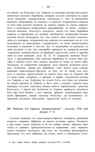 — 202 —
но отбытіи его Росселіуса изъ Таврова въ тамошней конторѣ былъ выше-
помянутый капитанъ Коробьинъ; котораго коллегія усмотрѣла въ содер-
жали тамошняго адмиралтейства недовольна, п тако къ нынѣшнимъ
военнымъ экспедиціямъ въ важныхъ и строгихъ отправленіяхъ надежды
на него оная коллегія положить не можетъ, понеже въ какихъ норядоч-
ныхъ и поспѣшныхъ исправленіяхъ преждебывшій во ономъ адмпрал-
тействѣ капитанъ Росселіусъ находился, такихъ отъ онаго Коробьина
скорыхъ и порядочныхъ къ лучшему поспѣшеству исправленій ожидать
коллегія весьма безнадежна, отъ чего имѣетъ оная коллегія опасность,
дабы отъ нескорыхъ исправленій или наипаче отъ недознанія его въ тѣхъ
нужнѣйшихъ къ экспедиціямъ отправленіяхъ не могло воспослѣдовать
остановки и упущенія и того бы яко за несмотрѣніе не взыскалось на
оной коллегіи; и для того запотребно приказали въ помянутой конторѣ
тавровскаго адмиралтейства по прежнему прпсутствіе имѣть и принявъ
оную со всею командою дѣла Ея И. В. исправлять капитану Россе-
ліусу, а преждебывшему тамо капитану Коробьину по отдачѣ оной кон-
торы и прочаго ѣхать безъ всякаго медленія въ Азовъ на мѣсто обрѣ-
тающагося во исправленіи конторской надъ портомъ должности капи-
тана Толбухина, понеже онъ Коробьинъ тамо будетъ подъ главною
командою вице-адмирала Бредаля; къ тому жъ въ Азовѣ толь мно-
гихъ и важныхъ пріуготовленій не можетъ быть какъ въ Тавровѣ, ибо
къ Азову всякіе матеріалы и припасы и прочее отпускаются, готовые
изъ Таврова, а ему Толбухину по отдачѣ ѣхать изъ Азова ни мѣшкавъ
ни малаго времени въ Тавровъ и бытъ тамо у судоваго строенія подъ
командою статскаго совѣтвика Козина вмѣсто опредѣленнаго капитана
Росселіуса, а доколѣ онъ Толбухинъ въ Тавровъ прибудетъ потамѣстъ
быть при немъ Козинѣ у того строенія прочимъ опредѣленнымъ мор-
скимъ офицерамъ, понеже капитану Росселіусу для нужнѣйшпхъ ис-
правленій подлежитъ безотлучное присутствіе имѣть въ конторѣ.
208. Выписка изд журнала адмиралтейств* - коллегги, 1738 года
января 3 (').
Слушавъ поданный отъ вице-адмирала Бредаля меморіалъ, учиненный
генералъ - маіоромъ Дебриньи въ какомъ состояніи городъ Таганрогъ
и при ономъ гавань имѣются, и по его мнѣнію какимъ образомъ оную
гавань съ прочими принадлежностьми къ содержанию тамо морскихъ
судовъ построить надлежитъ, при томъ же коллегіею. разсматривалп
присланные отъ него Дебриньи два плана, одинъ о нынѣшнемъ состо-
(!) Арх. морск. минист. (Журн. адмиралт. коллегіи 1737 г. № 5457).
 