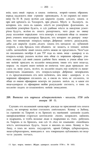 — 203 —
яніи, какъ оный городъ и гавань пмѣются, второй—коимъ образомъ
впредь надлежитъ оное строеніе производить. А по справкѣ по имен-
ному Ея И. В. указу велѣно для закрытія судовъ сдѣлать гавань и
при ней крѣпость къ Таганрогѣ, при рѣкахъ Міусѣ и Калміусѣ, въ
которомъ изъ нихъ въ одномъ мѣстѣ по усмотрѣнію флагмановъ за
способнѣе усмотрѣно будетъ, и гдѣ удобныя мѣста за наилучше усмот-
рѣны будутъ, велѣно въ сенатъ рапортовать, чего ради по оному
указу коллегіею опредѣлено тотъ осмотръ и изысканіе обще съ инжене-
ромъ учинить вице-адмиралу Бредалю, отъ котораго по рапорту пока-
зано, что помянутый генералъ -маіоръ Дебриньи имѣетъ разсужденіе,
дабы для закрытія судовъ дѣлать гавань отъ цитадели къ кубанской
сторонѣ, а онъ Бредаль того объявить не можетъ, и точнаго мнѣнія
гдѣбъ заспособнѣе оный гавань имѣть можно не представилъ. Чего^ади
по посланнымъ октября 4 дня 737 года къ нимъ вице - адмиралу и къ
генералъ-маіору указамъ велѣно имъ обще съ морскими офицеры учи-
нить осмотръ гдѣ оной .гавани удобнѣе быть можно, и учиня обще точ-
ное мнѣніе прислать въ коллегію немедленно; токмо отъ него впце-ад.
мнрала въ подачѣ онаго мнѣнія не имѣется; того ради приказали по-
слать къ нему указъ, велѣть въ коллегію подать ему извѣстіе съ выше-
помянутымъ поданнымъ отъ генералъ-маіора Дебриньи меморіаломъ
п съ представленнымъ отъ него мнѣніемъ, онъ вице - адмпралъ и съ
морскими офицерами согласенъ ли, а ежели въ чемъ не согласенъ, то
обще со оными офицерами осмотръ по указамъ имѣлъ ли, и какое его
вице-адмирала съ офицерами особое разсужденіе состоитъ, о томъ въ
коллегію подать со изъясненіемъ мнѣніе немедленно.
209. Выписка изъ журнала адмиралтействъ - коллегги, 1738 года
января 10 (!).
Слушавъ отъ коллежской канцеляріи доклада на присланный изъ сената
указъ, по которому велѣно статскимъ совѣтникамъ Козину и Зыбину,
къ строенію въ Тавровѣ и въ Брянскѣ къ нынѣшней кампаніи судовъ
напприлежнѣйше стараться заготовленіе лѣсовъ исправлять наймомъ
и подрядомъ, и чтобъ вольные люди и подрядчики къ тѣмъ работамъ
въ Тавровъ и въ Брянскъ, или гдѣ тѣ лѣса по изысканію способныхъ
мѣстъ заготовляться будутъ, ѣхали и явились къ нимъ Козину и Зы-
бину, о томъ во всемъ государствѣ, кромѣ Сибири, губернаторамъ,
вице-губернаторамъ, воеводамъ и ихъ товарищамъ публиковать по полу-
чети указовъ тотчасъ.
(! ) Арх. морск. минист. (Журн. адмиралт. коллегіи 1738 г. № 141).
 
