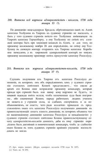 — 2 0 4 —
210. Выписка изб журнала адмиралтействъ - коллегги, 1738 года
января 13 (').
По доношенію вице-адмирала Бредаля, обрѣтающагося ныиѣ въ Азовѣ
капитана Толбухина въ Тавровъ къ судовому строенію не высылать, а
быть у того судоваго строенія вмѣсто его Толбухина имѣющемуся въ
Тавровѣ капитану Герценбергу, а ему Толбухину по смѣнѣ отъ азов-
ской конторы быть при тамошней командѣ въ Азовѣ, и для того, но
прежнему коллежскому ноября 24 дня опредѣленію, на смѣну ему Тол-
бухину въ азовскую контору отправить изъ Таврова капитана Коробь-
ина немедлено, а въ тавровской адмиралтейской конторѣ по томужъ
прежнему коллежскому приговору имѣть присутствіе капитану Росселіусу.
211. Выписка изъ журнала адмиралтействъ-коллегіи, 1738 года
января 17 (2).
Слушавъ полученное изъ Таврова отъ капитана Росселіуса до-
ношеніе, въ которомъ онъ объ опредѣленномъ тамъ у судоваго строе-
нія статскомъ совѣтникѣ Козинѣ представляетъ , что ежели де
кромѣ его Козина оное исправленіе прежнему командиру, который
прежде при строеній былъ или иному кому поручено не будетъ, то
никакой надежды имѣть нельзя, чтобъ назначенныя суда были построе-
ны , ибо означенный Козинъ наряду работнымъ людямъ учинить
не можетъ и у строенія силы, за слабымъ смотрѣніемъ и за не-
обыкновеніемъ, не знаетъ; чего ради коллегіею приказали съ пред-
ставленіемъ онаго отъ капитана Росселсіуса полученнаго доношенія въ
правительствующій сенатъ взнесть доношеніе, въ которомъ объявить что
по вышеписанному доношенію капитана Росселіуса за ненадёжностіго у
судоваго строенія статсваго совѣтника Козина правительствующему се-
нату адмиралтействъ-коллегія доноситъ, дабы къ тому строенію опре-
дѣлепъ былъ достойный и попечительный командиръ, чтобъ за слабостію
онаго Козина въ томъ судовомъ строеніи крайняго упущенія воспослѣ-
довать не могло.
(*) Арх. морск. минист. (Журн. адмиралт. коллегіи 1738 года № 187).
(з) Тамъ же № 292.
 