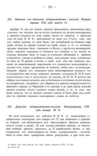 — 205 —
212. Выписка изъ донесенгя адмиралтействъ - коллегги Импера-
трицѣ, І735 года яива^ь (').
Декабря 16 дня отъ войска донскаго присланнымъ доношеніемъ пред-
ставлено, что вѣдѣнія ихъ во всѣхь станицахъ на дѣланіе однодеревыхъ
и прочихъ угодныхъ къ тому лодокъ лѣсовъ не имѣется, а прошлаго
года по указу В. И. В., присланному къ нимъ изъ (^ната, какъ они
всѣ, войско донское, въ домѣ были, для употребленія на Азовское море
лодки дѣланы въ каждой станицѣ по одной лодкѣ, и тѣ съ великимъ
трудомъ покупаны были станицами съ Волги, а другія изъ великороссій-
скихъ поселокъ лежащихъ въ близости отъ станицы; и по вывозѣ въ
станицы обдѣлйны были тѣ лодки въ станицахъ обшивками и прочимъ
устроеніемъ, смолою и скобами съ найму, какъ каждая лодка становилась
въ цѣну по 70 рублей и болѣе; и нынѣ хотя еще они войскомъ дон-
скимъ по вышеписанному опредѣленію отъ помянутаго вице-адмирала о
дѣланіи тѣхъ лодокъ предложенія не имѣютъ, токмо какъ по всеподдан-
нической вѣрной ихъ должности нынѣ заблаговременно доносятъ, что
за воспріятіемъ ими всѣмъ войскомъ донскимъ по указамъ В. И. В. извѣ-
стнаго похода и что и достальныхъ по указамъ же В. И. В. велѣли они
собрать изъ станицъ казаковъ, кои за болѣзньми и отлучками въ сей походъ
не употреблены, употребить для обороны отъ прихода непріятельскаго съ
крымской стороны, въ Черкаской и въ донецкія и въ край Донца лежащія
донскія станицы, дѣлать таковыхъ лодокъ некому, и на то какъ они
выше донесли, что въ вѣдѣніи донскаго войска и близъ Дона лѣсу удоб-
наго къ строепіго таковыхъ однодеревыхъ лодокъ не имѣется.
213. Донесете адмиралтействъ-коллегш Императрицѣ, 1738
года января 20 (2).
По силѣ полученнаго изъ кабинета В. И. В. за подписаніемъ гг.
кабинетныхъ министровъ сего января отъ 17 дня. сообщенія о строеніи
въ Тавровѣ для объявленныхъ ртъ вице-адмирала Бредаля резоновъ
вмѣсто галеръ п лодокъ 50 или сколько возможно кайковъ, съ нѣкото-
рою отмѣною противъ прежнихъ, да 12 корабельныхъ ботовъ и объ
отправленіи его вице-адмирала въ Азовъ адмиралтействъ - коллегія
обще съ нимъ вице - адмираломъ имѣли разсужденіе, и при томъ онъ
(*) Моск. арх. мин. ивостр. дѣл. (Дѣл бывш. кабинета 1738 г. № 58).
(а) Тамъ же.
 