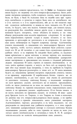 — 2 0 6 —
влце-адмиралъ словесно представлялъ, что тѣ Байки на Азовскомъ морѣ
ежолп будутъ по поданому отъ него генералъ-фсльдмаршалу Ласси доно-
шенію построены маниромъ, чтобъ галерныхъ носовъ, какіе на прежнихъ
были, не было, а были бъ отдѣланы носы въ подобіе какъ при турец-
кпхъ кончебасахъ и оснастка и паруса были какъ на кончебасахъ же,
о 2-хъ мачтахъ и о 2-хъ спринтзеиляхъ, ибо де къ той оснасткѣ мор-
скіе служители заобычайнѣе; и можно, на нихъ посадить отъ 50 до 60
челов., то будутъ, какъ онъ видѣлъ Азовское море, для всякихъ нуждъ,
но разсужденію $го, способнѣе нежели другія суда; а сколько числомъ
возможно будетъ построить, точно объявить не можетъ; и по тому
общему разсужденію оная коллегія опредѣлили слѣдующее: 1) по преж-
нимъ опредѣтеніямъ строеніе галеръ и лодокъ оставить и на нихъ
припасовъ и артпллеріи не заготовлять и не отправлять; 2) для стро-
евая каекъ нмѣющемуся въ Тавровѣ галерному мастеру Алатченинову
учинить подлежащій, съ показанною отъ вице-адмирала Бредаля отмѣ-
ною, чертежъ, чтобъ натѣхъ кайкахъ возможно было умѣстить служи-
телей отъ 50 до 60 человѣкъ и для клажи тѣмъ служителямъ провіанта
удобныя мѣста и къ морскому бъ хожденію были удобны, съ надлежа-
щими крѣпостьми и двумя мачтами, и потому чертежу изъ наличныхъ
и вновь заготовленыхъ лѣсовъ и припасовъ имѣющимися адмиралтей-
скими мастеровыми и присланными изъ полковъ и ѵѣздныміі работными
людьми показанныя 50 каекъ строить со всякимъ иоспѣшеніемъ и въ
томъ имѣть крайнее стараніе, а могутъ ли быть всѣ до вскрытія буду-
щей сбго года вешней воды построены, о томъ въ прибытіе въ Тавровъ
вице-адмиралу Бредалю разсмотрѣть и точно всѣ ль 50 каекъ возможно
будетъ къ показанному времени построить опредѣленіе учинить; такожъ
и по прежнему опредѣленію 12 корабельныхъ ботовъ строить же со
всякимъ поспѣгаеніемъ, и для того ежели еще лѣсовъ не доготовлено
тѣ доготовить статскому совѣтнику Козину, а подлежащіе матеріалы
по силѣ прежнихъ указовъ заготовлять же со всякимъ прилежаніемъ,
чтобъ не могло учиниться ни въ чемъ ни малой остановки; 3) статскому
совѣтнику Козину въ строеніи показанныхъ вновь опредѣленныхъ каекъ
такожъ и по прежнимъ указамъ корабельныхъ 12-ти ботовъ чинить и
во всемъ исполнять по прежнимъ указамъ не отмѣнно; 4) вице - адми-
ралу Бредалю ѣхать въ Тавровъ, и изъ Таврова въ Азовъ и исполнять
по данному ему отъ генералъ-фельдмаршала Ласси ордеру, а по прибы-
тіи въ Тавровъ о строеніи показанныхъ каекъ учиненный мастеромъ
Алатчениновймъ чертежъ разсмотрѣть и въ чемъ подлежитъ по его
разсужденію къ наилучшей еще удобности исправить, и о томъ опредѣ-
лить тамошнюю адмиралтейскую контору и статскаго совѣтника Козина
подлежащими указами, дабы въ томъ строеніи не могло въ чемъ учи-
ниться какого помѣшательства и остановки, о чемъ В. И. В. адмирал-
тействъ-коллсгія во извѣстіе всеподданнѣйше симъ доноситъ.
 