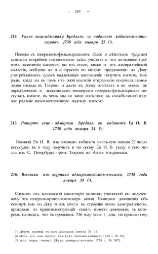 - 2 0 7 —
214. Указъ вице-адмиралу Бредалю, за подписью кабинемъ-мипи-
стровъ, J738 года января 22 (').
Понеже съ генераломъ-фельдмаршаломъ Ласси о дѣйствахь будущей
камнаніи потребное постановленіе здѣсъ учинено и что до водяной пр:і-
томъ экспедиціи касается, вы отъ онаго, также и отъ адмиралтейской
коллегіи, особливо же и о строеніи по вашему предложенію на Дону
употребляемыхъ судовъ надлежащее наставленіе получить имѣете, того
ради, когда вы въ томъ отъ оной коллегіи отправленіе получили, немед-
ленно отсюда въ Тавровъ и далѣе къ Азову отъѣхать и во всемъ по
опредѣленіямъ и диспозиціямъ помянутаго генералъ-фельдмаршала по-
ступать имѣете, въ чемъ мы на ваше извѣстное къ слѵжбѣ нашей вѣр-
ное радѣніе всемилостивѣйшую надежду имѣемъ.
215. Рапортъ вице - адмирала Бредаля въ кабинетъ Ея И. В.
1738 года января 24 (2).
Именной Ея И. В. изъ высокаго кабинета указъ сего января 22 числа
пополудни въ 6 часу получилъ и по оному Ея И. В. указу я сего чи-
сла изъ С. Петербурга чрезъ Тавровъ въ Азовъ отправился.
216. Выписка изъ журнала адмиралтейсмвъ-коллегіи, 1738 года
января 30 (3).
Слушавъ отъ коллежской канцелярін выписки, учиненной по получен-
ному отъ генералъ-кригсъ-коммпсара князя Голицына доношенію объ
осмотрѣ имъ по Дону внизъ мѣста къ строенію вновь адмиралтейства,
приказали въ правительствующій сенатъ взнесть доношеніе, въ кото-
ромъ написать, что въ прошломъ 736 году іюля 1 дня, по присланному
(') Докум. хранящ. въ за.тѣ адмиралт. совѣта № 16.
(з) Моск. арх. мин. иностр. дѣл. (Дѣл. бычшаго кабинета 1738 г. № 38).
(3) Арх. морск. минист. (Журн. адмиралт.-коллегіи 1738 г. № 587).
 