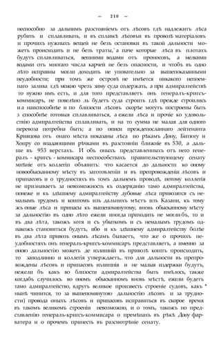 — 2 1 0 —
неспособно за дальнимъ разстояніемъ отъ лѣсовъ гдѣ надлежитъ лѣса
рубить и сплавливать, и въ сплавкѣ лѣсовъи въ провозѣ матеріаловъ
и прочихъ нужныхъ вещей не безъ остановки въ такой дальности мо-
жетъ происходить и не безъ траты,' а паче которые лѣса въ плотахъ
будутъ сплавливаться, вешними водами отъ проносовъ, а мелкими
водами отъ многаго числа карчей не безъ опасности, и чтобъ въ одно
лѣто исправны могли доходить не уповательно за вышепоказанными
неудобности; при томъ же островѣ не имѣется никакого непоем-
наго залива гдѣ можно чрезъ зиму суда содержать, а при адмиралтействѣ
то нужно имъ есть, и для того представляетъ онъ генералъ-кригсъ-
коммисаръ, не повелѣно ль будетъ суда строить гдѣ прежде строились
и а наиспособнѣе и по близости лѣсовъ скорѣе могутъ построены быть
з способнѣе готовыя сплавливаться, а ежели лѣса и прочіе ко удоволь-
ствію адмиралтейства сплавливать, и на то сумма не малая для одного
перевоза потребна быть; а по описи преждепосланнаго лейтенанта
Кривцова отъ онаго мѣста показаны лѣса по рѣкамъ Дону, Битюгу и
Хопру со впадающими рѣчками въ разстояніи ближніе въ 530, а даль-
ше въ 953 верстахъ. И объ оныхъ представленныхъ отъ него гене-
ралъ - кригсъ - коммисара неспособствахъ правительствующему сенату
мнѣніе отъ коллегіп объявить: что касается до дальностп ко оному
новообысканному мѣсту въ заготовленіи и въ препровожденіи лѣсовъ и
припасовъ и о трудностяхъ въ томъ дальнемъ проводѣ, потому коллегія
не признаваетъ за невозможность къ содеря;анію тамо адмиралтейства,
понеже и къ здѣшнему адмиралтейству дубовые лѣса привозятся съ не-
малымъ трудомъ и коштомъ изъ дальнихъ мѣстъ изъ Казани, къ тому
жъ оные лѣса и припасы къ вышепомянутому, вновь обысканному мѣсту
за дальностію въ одно лѣто ежели иногда приходить не могли бъ, то и
въ два лѣта, такожъ хотя и съ убыткомъ и съ немалымъ трудомъ од-
накожъ становиться будутъ, ибо и къ здѣшнему адмиралтейству болѣе
въ два лѣта привозъ онымъ лѣсамъ бываетъ, что же о прочихъ не-
удобностяхъ онъ генералъ-кригсъ-коммисаръ представляетъ, а именно за
оною дальностію можетъ де излишній въ привозѣ коштъ происходить,
то заподлинно и коллегія утверждаетъ,. что для дальности въ препро-
вождены лѣсовъ и припасовъ излишнія и не малыя издержки будутъ,
нежели бъ какъ во близости адмиралтейства быть имѣлось, также
когдабъ случилось во ономъ обысканномъ вновь мѣстѣ, ежели будетъ
тамо адмиралтейство, вдругъ великое произвесть строеніе судовъ, какъ *
нынѣ чинится, то за вышепомянутою дальностію лѣсовъ и за трудно-
сти) провода оныхъ лѣсовъ и припасовъ исправиться въ скорое время
въ такомъ великомъ строеніи невозможно, и о томъ, такожъ но пред-
ставленію генералъ-кригсъ-коммисара о премѣнахъ въ рѣкѣ Дону фар-
ватера и о прочемъ принесть въ разсмотрѣніе сенату.
 