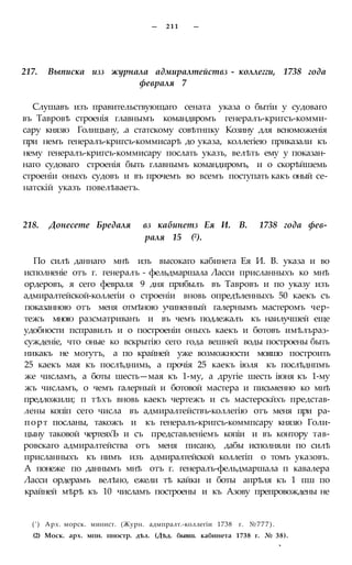 — 211 —
217. Выписка изз журнала адмиралтействз - коллегги, 1738 года
февраля 7
Слушавъ изъ правительствующаго сената указа о бытіи у судоваго
въ Тавровѣ строенія главнымъ командвромъ генералъ-кригсъ-комми-
сару князю Голицыну, .а статскому совѣтнпку Козину для всноможенія
при немъ генералъ-кригсъ-коммисарѣ до указа, коллегіею приказали къ
нему генералъ-кригсъ-коммисару послать указъ, велѣть ему у показан-
наго судоваго строенія быть главнымъ командиромъ, и о скорѣйшемь
строеніи оныхъ судовъ и въ прочемъ во всемъ поступать какъ оный се-
натскій указъ повелѣваетъ.
218. Донесете Бредаля вз кабинетз Ея И. В. 1738 года фев-
раля 15 (2).
По силѣ даннаго мнѣ изъ высокаго кабинета Ея И. В. указа и во
исполненіе отъ г. генералъ - фельдмаршала Ласси присланныхъ ко мнѣ
ордеровъ, я сего февраля 9 дня прибылъ въ Тавровъ и по указу изъ
адмиралтейской-коллегіи о строеніи вновь опредѣленныхъ 50 каекъ съ
показанною отъ меня отмѣною учиненный галернымъ мастеромъ чер-
тежъ мною разсматриванъ и въ чемъ подлежалъ къ наилучшей еще
удобности псправилъ и о построеніи оныхъ каекъ и ботовъ имѣлъраз-
сужденіе, что оные ко вскрытію сего года вешней воды построены быть
никакъ не могутъ, а по крайней уже возможности мояшо построить
25 каекъ мая къ послѣднимь, а прочія 25 каекъ іюля къ послѣднпмъ
же числамъ, а боты шесть—мая къ 1-му, а другіе шесть іюня къ 1-му
жъ числамъ, о чемъ галерный и ботовой мастера и письменно ко мнѣ
предложили; п тѣхъ вновь каекъ чертежъ и съ мастерскйхъ представ-
лены копіп сего числа въ адмиралтействъ-коллегію отъ меня при ра-
порт посланы, такожъ и къ генералъ-кригсъ-коммпсару князю Голи-
цыну таковой чертеяхЪ и съ представленіемъ копіи и въ контору тав-
ровскаго адмиралтейства отъ меня писано, дабы исполняли по силѣ
присланныхъ къ нимъ изъ адмиралтейской коллегіп о томъ указовъ.
А понеже по даннымъ мнѣ отъ г. генералъ-фельдмаршала п кавалера
Ласси ордерамъ велѣно, ежели тѣ кайки и боты апрѣля къ 1 пш по
крайней мѣрѣ къ 10 числамъ построены и къ Азову препровождены не
(') Арх. морск. минист. (Журн. адмпралт.-коллегіи 1738 г. №777).
(2) Моск. арх. мпн. пностр. дѣл. (Дѣд. бывш. кабинета 1738 г. № 38).
*
 