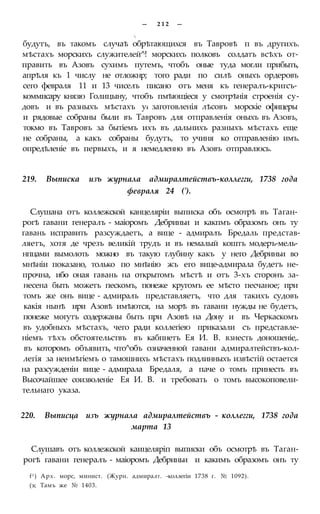— 2 1 2 —

будутъ, въ такомъ случаѣ обрѣтающихся въ Тавровѣ п въ другихъ.
мѣстахъ морскихъ служителей^! морскихъ полковъ солдатъ всѣхъ от-
править въ Азовъ сухимъ путемъ, чтобъ оные туда могли прибыть,
апрѣля къ 1 числу не отложнр; того ради по силѣ оныхъ ордеровъ
сего февраля 11 и 13 чиселъ писано отъ меня къ генералъ-кригсъ-
коммисару князю Голицыну, чтобъ пмѣющіеся у смотрѣнія строенія су-
довъ и въ разныхъ мѣстахъ у4 заготовленія лѣсовъ морскіе офицеры
и рядовые собраны были въ Тавровъ для отправленія оныхъ въ Азовъ,
токмо въ Тавровъ за бытіемъ ихъ въ дальнихъ разныхъ мѣстахъ еще
не собраны, а какъ собраны будутъ, то учиня ко отправленію имъ.
опредѣленіе въ первыхъ, и я немедленно въ Азовъ отправлюсь.
219. Выписка изъ журнала адмиралтействъ-коллегги, 1738 года
февраля 24 (').
Слушана отъ коллежской канцеляріи выписка объ осмотрѣ въ Таган-
рогѣ гавани генералъ - маіоромъ Дебриньи и какпмъ образомъ онъ ту
гавань исправить разсуждаетъ, а вице - адмиралъ Бредаль представ-
ляетъ, хотя де чрезъ великій трудъ и въ немалый коштъ модеръ-мель-
нпцами вымолоть можно въ такую глубину какъ у него Дебриньи во
мнѣніи показано, только по мнѣнію жъ его вице-адмирала будетъ не-
прочна, ибо оная гавань на открытомъ мѣстѣ и отъ 3-хъ сторонъ за-
несена быть можетъ пескомъ, понеже кругомъ ее мѣсто песчаное; при
томъ же онъ вице - адмиралъ представляетъ, что для такихъ судовъ
какія нынѣ ири Азовѣ имѣются, на морѣ въ гавани нужды не будетъ,
понеже могутъ содержаны быть при Азовѣ на Дону и въ Черкаскомъ
въ удобныхъ мѣстахъ, чего ради коллегіею приказали съ представле-
ніемъ тѣхъ обстоятельствъ въ кабпнетъ Ея И. В. взнесть доношеніе,.
въ которомъ объявить, что^объ означенной гавани адмиралтействъ-кол-
легія за неимѣгіемъ о тамошнихъ мѣстахъ подлинныхъ извѣстій остается
на разсужденіи вице - адмирала Бредаля, а паче о томъ принесть въ
Высочайшее соизволеніе Ея И. В. и требовать о томъ высокоповели-
тельнаго указа.
220. Выписца изъ журнала адмиралтействъ - коллегги, 1738 года
марта 13
Слушавъ отъ коллежской каицеляріп выписки объ осмотрѣ въ Таган-
рогѣ гавани генералъ - маіоромъ Дебриньи и какимъ образомъ онъ ту
f1) Арх. морс, минист. (Журн. адмиралт. -коллегіи 1738 г. № 1092).
(э; Тамъ же № 1403.
 