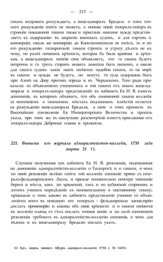 — 213 —
гавань исправить разсуждаетъ, а вице-адмиралъ Бредаль о томъ точ-
наго разсужденія имѣть не можетъ, а понеже оный генералъ-маіоръ въ
строеніи показанной гавани также и пристани наипаче нужду представ-
ляетъ къ содержанію въ закрытіи военныхъ судовъ, и для торговь п
коммерціи; ежели же коммерціп до Константинополя не пмѣть, то и по
его разсужденію таганрогской гавани строить и утрату дѣлать не къ
чему, но развѣ починить крѣпость, которая бъ была крайняя и крѣп-
кая, а вице-адмиралъ мнѣніе свое объявляетъ, что та гавань будетъ
непрочна и съ трехъ сторонъ можетъ занесена быть пескомъ, а ежели
для такихъ судовъ какія нынѣ имѣются надобна гавань, то на морѣ
въ гавани и нужды не будетъ, но могутъ тѣ суда содержаны быть
при Азовѣ на Дону противъ города и въ Черкаскомъ. Того ради при-
казали: со объявленіемъ учиненныхъ о той гавани отъ оныхъ вице-ад-
мирала и генералъ-маіора представленій въ кабинетъ Ея И. В. взнесть
доношеніе, въ которомъ объявить, что объ означенной гавани коллегія
за неимѣніемъ о тамошнихъ мѣстахъ подлинныхъ извѣстій остается
на разсужденіи вице-адмирала Бредаля, а паче о томъ принесть въ
Высочайшее соизволеніе Ея Императорскаго Величества и просить
указа, при томъ же въ наилучшее разсмотрѣніе взнесть присланные отъ
генералъ-маіора Дебриньи планы и прожекты.
221. Выписка изъ журнала адмиралтействъ-коллеііи, 1738 года
марта 21 (').
Слушана полученная цзъ кабинета Ея И. В. резолюція, подписанная
на доношеніи адмиралтействъ-коллегіи о Таганрогѣ п о гавани, о чемъ
по оной резолюціи велѣно пмѣть той коллегіи сношеніе прямо съ гене-
ралъ-фельдмаршаломъ Ласси, и прежде основательно осмотря тамошніе
берега и мѣста, какъ по крымской, такъ п по кубанской сторонамъ и
лотомъ учинить опредѣленіе къ основательному и постоянному гавану;
приказали о томъ каково въ кабинетъ представленіе учинено со объяв-
леніемъ всего въ походную его генералъ - фельдмаршала канцелярію
дослать промеморію и каковы объ оной крѣпости и о гавани имѣются
въ коллегіи планы, съ тѣхъ послать точныя копіи и по силѣ означенной
резолюціи требовать въ адмиралтействъ-коллегію сношенія, о чемъ для
вѣдома и къ вице-адмиралу Бредалю послать указъ.
(і) Арх. морск. минист. (Журн. адниралт.-коллегіп 1738 г. № 1603).
 