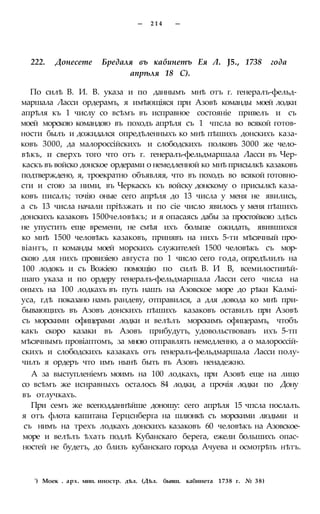 — 2 1 4 —
222. Донесете Бредаля въ кабинетъ Ея Л. J5., 1738 года
апрѣля 18 С).
По силѣ В. И. В. указа и по даннымъ мнѣ отъ г. генералъ-фельд-
маршала Ласси ордерамъ, я имѣющіяся при Азовѣ команды моей лодки
апрѣля къ 1 числу со всѣмъ въ исправное состояніе привелъ и съ
моей морскою командою въ походъ апрѣля съ 1 чпсла во всякой готов-
ности былъ и дожидался опредѣленныхъ ко мнѣ пѣшихъ донскихъ каза-
ковъ 3000, да малороссійскихъ и слободскихъ полковъ 3000 же чело-
вѣкъ, и сверхъ того что отъ г. генералъ-фельдмаршала Ласси въ Чер-
каскъ въ войско донское ордерами о немедленной ко мнѣ присылкѣ казаковъ
подтверждено, я, троекратно объявляя, что въ походъ во всякой готовно-
сти и стою за ними, въ Черкаскъ къ войску донскому о присылкѣ каза-
ковъ писалъ; точію оные сего апрѣля до 13 числа у меня не явились,
а съ 13 числа начали пріѣзжать и по сіе число явилось у меня пѣшихъ
донскихъ казаковъ 1500человѣкъ; и я опасаясь дабы за простойкою здѣсь
не упустить еще времени, не смѣя ихъ больше ожидать, явившихся
ко мнѣ 1500 человѣкъ казаковъ, принявъ на нихъ 5-ти мѣсячный про-
віантъ, п команды моей морскихъ служителей 1500 человѣкъ съ мор-
скою для нихъ провизіею августа по 1 число сего года, опредѣлилъ на
100 лодокъ и съ Вожіею помощію по силѣ В. И В, всемилостивѣй-
шаго указа и по ордеру генералъ-фельдмаршала Ласси сего числа на
оныхъ на 100 лодкахъ въ путь нашъ на Азовское море до рѣки Калмі-
уса, гдѣ показано намъ рандеву, отправился, а для довода ко мнѣ при-
бывающихъ въ Азовъ донскихъ пѣшихъ казаковъ оставилъ при Азовѣ
съ морскими офицерами лодки и велѣлъ морскимъ офицерамъ, чтобъ
какъ скоро казаки въ Азовъ прибудутъ, удовольствовавъ ихъ 5-тп
мѣсячнымъ провіаптомъ, за мною отправлять немедленно, а о малороссій-
скихъ и слободскихъ казакахъ отъ генералъ-фельдмаршала Ласси полу-
чилъ я ордеръ что имъ нынѣ быть въ Азовъ ненадежно.
А за выступленіемъ моимъ на 100 лодкахъ, при Азовѣ еще на лицо
со всѣмъ же иснравныхъ осталось 84 лодки, а прочія лодки по Дону
въ отлучкахъ.
При семъ же всеподданнѣйше доношу: сего апрѣля 15 чпсла послалъ.
я отъ флота капитана Герцснберга на шлюнкѣ съ морскими людьми и
съ нимъ на трехъ лодкахъ донскихъ казаковъ 60 человѣкъ на Азовское-
море и велѣлъ ѣхать подлѣ Кубанскаго берега, ежели большихъ опас-
ностей не будетъ, до близъ кубанскаго города Ачуева и осмотрѣть нѣтъ.
') Моек . арх. мин. иностр. дѣл. (Дѣл. бывш. кабинета 1738 г. № 38)
 