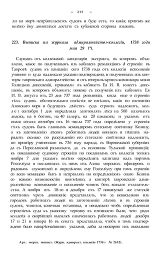 — 2 1 5 —
ли на морѣ непріятельскпхъ судовъ и буде есть, то какія; притомъ же
велѣно ёму домогаться достать съ кубанской стороны языковъ.
223. Выписка изз журнала адмиралтейстѳз-коллегіи, 1738 года
мая 29 (*).
Слушавъ отъ коллежской канцеляріи экстракта, въ которомъ объя-
влено, какое по полученнымъ изъ кабинета резолюціямъ d строеніи въ
Тавровѣ судовъ къ кампаніи сего 1738 года отъ коллегіи исполненіе
учинено и куда надлежало указами подтверждено, и полученныхъ изъ кон-
торы тавровскаго адмиралтейства и отъ генералъ-крпгсъ-коммисара князя
Голицына доношеній, приказали въ кабинетъ Ея И. В. взнесть доно-
шеніе, въ которомъ объявить: понеже съ полученія изъ кабинета Ея
И. В. августа отъ, 23 дня 737 года резолюціи, когда еще о строеніи
тѣхъ судовъ обстоятельнаго извѣстія не имѣлось, какія по состоянію
Азовскаго моря и будущихъ дѣйствъ суда строить надлежитъ, кол-
л е т сентября 1 дня опредѣлила заготовлять лѣса на 500 казачьихъ
лодокъ, на 6 ботовъ, на 40 галеръ, на 20 шмаковъ; и указомъ отъ
онаго сената сентября отъ 16 числа 737 года опредѣлено у строенія
тѣхъ судовъ быть главнымъ командиромъ статскому совѣтнику Козину,
а къ заготовленію лѣсовъ работныхъ людей конныхъ и пѣшихъ на-
рядить сколько по разсужденіго его статскаго совѣтника надлежитъ,
по примѣру учиненнаго въ 736 году наряда, съ Воронежской губерніиэ
да съ Переславской рязанскаго, да съ половины Тульской провинцій;
къ показанному судовому строеніго по посланнымъ отъ коллегіи тогожъ
ноября 7 дня указамъ велѣно опредѣлить капитана надъ портомъ
Росселіуса и посланныхъ съ нимъ изъ Азова морскихъ офицеровъ и
рядовыхъ служителей и опредѣлено( ему Росселіусу при томъ строеніи
со всею командою быть п исправлять по опредѣленіямъ онаго Козина
со всякою возможностію неотмѣнпо, а конторѣ тавровскаго адми-
ралтейства вспоможеніе и исполненіе чинить безъ всякаго отлагатель-
ства. А ноября отъ 18-го и декабря отъ 17 помянутый же статскій
совѣтникъ чрезъ доношеніе представлялъ, что за невысылкою изъ
городовъ работныхъ людей въ заготовленіп лѣсовъ и въ строеніи
судовъ, чинится, конечная остановка, и ненадежно чтобъ опредѣленныя
строеніемь суда къ указному термину въ готовности были, чего ради
коллегія о скорѣйшей высылкѣ означенныхъ работныхъ людей декабря
17 и 21 и января 16 въ сенатъ представляла, чтобъ о томъ подтвер-
ждено было наикрѣпчайшимп указами, дабы за нескорою ихъ высылкою
Арх. морск. мипист. (Журн. адмиралт. коллегіи 1738 г № 2832).
 