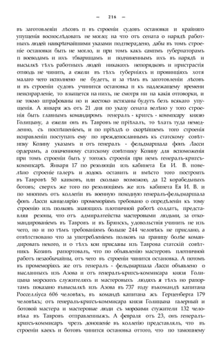 — 2 1 6 —
въ заготовлеяіи лѣсовъ п въ строеніи судовъ остановки и крайняго
упущенія воснослѣдовать не могло; на что отъ сената о нарядѣ работ-
ныхъ людей наикрѣпчайшими указами подтвера;дено, дабы въ томъ строе-
ніе остановки быть не могло, и при томъ какъ сампмъ губернаторамъ
п воеводамъ и ихъ тбварищамъ и подчиненнымъ ихъ въ нарядѣ и
высылкѣ тѣхъ работныхъ людей никакихъ непорядковъ и нристрастія
отнюдь не чинить, а ежели въ тѣхъ губерніяхъ и провинціяхъ хотя
малаго чего исполнено не будетъ, и за тѣмъ въ заготовленіи лѣсовъ
и въ строеніи судовъ учинится остановка п къ надлежащему времени
неиснрарленіе, то взыщется на нихъ, не смотря ни на какія отговорки, и
не токмо штрафованы но и жестоко истязаны будутъ безъ всякаго упу-
щенія. А января жъ отъ 21 дня по указу сената велѣно у того строе-
нія быть главнымъ командиромъ генералъ - кригсъ - коммпсару князю
Голицыну, а ежели онъ въ Тавровъ не пріѣхалъ, то ѣхать туда немед-
ленно, съ поспѣшеніемъ, и по пріѣздѣ о скорѣйшемъ того строенія
иснравленіп поступать ему по нреждепосланнымъ къ статскому совѣт-
нпку Козину указамъ и отъ генералъ - фельдмаршала фонъ Ласси
ордерамъ, а означенному статскому совѣтнику Козину для вспоможенія
при томъ строеніи быть у тогожъ строенія при немъ генералъ-кригсъ-
коммпсарѣ. Января 17 по резолюціи изъ кабинета Ея И. В. пове-
лѣно строеніе галеръ и лодокъ оставить и вмѣсто того построить
въ Тавровѣ 50 каиковъ, или сколько возможно, да 12 корабедьныхъ
ботовъ; сверхъ же того по резолюціямъ же изъ кабинета Ея И. В. и
по многимъ отъ коллегіи въ военную походную генералъ-фельдмаршала
фонъ Ласси канцелярію промеморіямъ требовано о опредѣленін къ тому
строенію изъ полковъ знающихъ плотничной работѣ солдатъ, предста-
вляя резоны, что отъ адмиралтейства мастеровыми людьми, за отко-
мандированіемъ въ Тавровъ и въ Брянскъ, удовольствія учинить не изъ
чего, но и по тѣмъ требованіямъ больше 244 человѣкъ не прислано, а
отвѣтствовано что за употребленіемъ полковъ на границу болѣе коман-
дировать некого, и о тѣхъ кои присланы изъ Таврова статскій совѣт-
никъ Козинъ рапортовалъ, что по объявленію мастеровъ плотничной
работъ незаобычайны, отъ чего въ строеніи чинится остановка. А потомъ
въ промеморіяхъ же отъ генералъ - фельдмаршала Ласси объявлено о
высланныхъ изъ Азова и отъ генералъ-кригсъ-коммисара князя Голи-
цына морскихъ служителяхъ и мастеровыхъ людяхъ я тѣхъ но рапор-
тамъ показано въвысылкѣ изъ Азова въ 737 году въкомандѣ капитана
Росселліуса 606 человѣкъ, въ командѣ капитана жъ Герценберга 179
человѣкъ; отъ генералъ-кригсъ-коммисара князя Голицына галерный и
ботовой мастера и мастеровые люди съ морскими стужители 132 чело-
вѣка въ Тавровъ отправленныжъ. А февраля отъ 23, онъ генералъ-
кригсъ-коммисаръ чрезъ доношеніе въ коллегію представлялъ, что въ
строеніи каекъ и ботовъ чинится остановка оттого, что по тамошнему
 