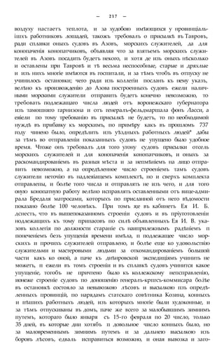 — 2 1 7 —
воздуху настаетъ теплота, и за худобою имѣющихся у нровинціаль-
ішхъ работниковъ лошадей, такожъ требовалъ о присылкѣ въ Тавровъ,
ради сплавки оныхъ судовъ въ Азовъ, морскихъ служителей, да для
конопаченія конопатчиковъ, объявляя что за взятьемъ морскихъ служи-
телей въ Азовъ посадить будетъ некого, и хотя де изъ оныхъ нѣсколько
и оставлены при Тавровѣ и тѣ весьма неспособные, старые и дряхлые
и изъ нихъ многіе имѣются въ госпитали, и за тѣмъ чтобъ въ отпуску не
учинилось остановки; чего ради изъ коллегіи посланъ къ нему указъ,
велѣно къ нроизвожденію до Азова построенныхъ судовъ ежели налич-
ными морскими служители отправить будетъ конечно невозможно, то
требовать подлежащаго числа людей отъ воронежскаго губернатора
изъ тамошняго гарнизона и отъ генералъ-фельдмаршала фонъ Ласси, а
еяіели по тому требованію въ присылкѣ не будетъ, то по необходимой
нуждѣ въ прибавку къ морскимъ, по примѣру какъ въ прошломъ 737
году чинено было, опредѣлить изъ уѣздныхъ работныхъ людей* дабы
за тѣмъ во отправленіи показанныхъ судовъ не упущено было удобное
время. Чтоже онъ требовалъ для того угону судовъ присылки отсель
морскихъ служителей и для конопаченія конопатчиковъ, и оныхъ за
раскомандированіемъ въ разныя мѣста и за непмѣніемъ на лицо отпра-
вить невозможно, а на опредѣленное число строеніемъ тамъ судовъ
служители неточію въ надлеяіащемъ комплектѣ, но и сверхъ комплекта
отправлепы, и болѣе того числа и отправлять не изъ чего, и для того
оную конопатную работу велѣно исправлять оставленными отъ вице-адми-
рала Бредаля матросами, которыхъ по присланной отъ него вѣдомости
показано болѣе 100 человѣкъ. При томъ я;е въ кабинетъ Ея И. Б.
дснесть, что въ вышепоказанномъ строеніи судовъ и въ пріуготовленіи
нодлежащихъ къ тому припасовъ по силѣ объявленныхъ Ея И. В. ука-
зовъ коллегія по должности стараніе съ наиприлежнымъ радѣніемъ п
понеченіемъ безъ упущенія времени имѣла, п подлежащее число мор-
скихъ и прочихъ служителей отправлено, и болѣе еще ко удовольствію
служительми и мастеровыми людьми за откомандированіемъ большой
части какъ ко оной, а паче къ днѣнровской экспедиціямъ учинить не
можетъ, п ежели въ томъ строеніи и въ сплавкѣ судовъ учинится какое
упущеніе, тогобъ не причтено было къ коллежскому непсправленію,
ионеже строеніе судовъ по доношенію генералъ-крпгсъ-коммисара бо.іѣе
въ остановкѣ состояло за невывозкою лѣсовъ и высылкою пзъ опредѣ-
ленныхъ провинцій, по нарядамъ статскаго совѣтника Козина, конныхъ
и пѣшихъ работныхъ людей, изъ которыхъ многіе были худоконные, и
за тѣмъ отпускиваны въ домъ, паче же всего за малобывшимъ зимнимъ
путемъ, котораго было января съ 15-го февраля по 20 число, только
35 дней, въ которые дни хотябъ п довольное число конныхъ было, но
за маловременнымъ зимнимъ путемъ и за дальнею высылкою изъ
боровъ лѣсовъ, едваль исправиться возможно, и оная вывозка и заго-
 