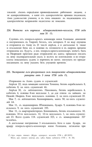 товленіе лѣсамъ опредѣлено провинціальными работнымп людьми, а
не адмиралтейскими, а какіе отъ адмиралтейства ирииасы подлежали,
тѣми удовольствіе учинено, и въ томъ никакого въ подлежащемъ отъ
адмпралтейства исправленіи недостатка не показано.
224. Выписка изъ журнала адмиралтействъ-коллегги, 1738 года
мая 31 (').
Слупіавъ отъ генералъ-кригсъ коммисара князя Голицына доношеніе
о построенныхъ въ Тавровѣ ботахъ, изъ которыхъ 8 на воду спущены
и отправятся къ Азову въ 21 числѣ апрѣля, а и достальные 4, также
и итальянскіе боты жъ и шлюпки въ готовности и въ скоромъ времени
отправлены жъ будутъ, а онъ генералъ-кригсъ-коммисаръ имѣетъ быть
на Икорецкой пристани ради отправленія жъ каекъ; приказали послать
къ нему подтвердительный указъ и велѣть во изготовленіи и во отпра-
влены показанныхъ судовъ и впрочемъ во всемъ поступать по прежде-
посланнымъ къ нему указамъ безъ упущенія времени.
225. Экстракте гьзъ уіолученнаго гьзъ тавровскто адмиралтейства
рапорта отъ 3 гюня 1738 года (2),
Отправлено въ Азовъ судовъ и служителей:
Апрѣля 22, подъ командою капитана Темкина, ботовъ корабельныхъ 8,
ялботовъ 8; на нихъ служителей 46.
Апрѣля 30, съ лейтенантомъ Павловымъ, ботовъ корабельныхъ 4,
ялботовъ 4, шлюпка 8-ми весельная 1, да для отвоза къ кайкамъ на
Нижній Икорецъ 8-ми весельныхъ шлюпокъ 2; на нихъ служителей 20.
Мая 7, съ лейтенантомъ Казимировымъ, каекъ 50, на нихъ служите-
лей 64.
Мая 11, съ нодшхиперомъ ІІТишкпнымъ, бударъ 9, шлюпокъ 8-ми ве-
сельныхъ 9, на нихъ служителей 193.
Мая 11, съ квартирмейстеромъ Конищевымъ, ботовъ итальянскпхъ 10,
шлюпокъ 10-ти весельныхъ 12, 12-ти весельныхъ 1, на нихъ слуяште-
лей 23. Всего судовъ 118. служителей 323, а съ командующими 327
человѣкъ.
А достальные построенные 3 итальянскихъ бота и одна будара, по
ордеру генералъ-кригсъ-коммисара князя Голицына, оставлены при
(*) Арх. морск. минист. (Журн. адмиралт. коллегіи 1738 г. Д® 2855}.
Моск. арх. минист. цностр. дѣл. (Дѣл. бывш. кабинета 1738 г. № 38).
 