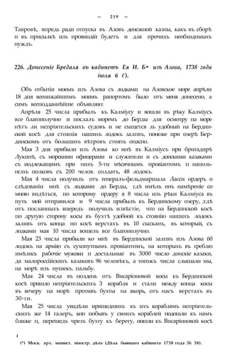 — 2 1 9 —
Тавровѣ, впредь ради отпуска въ Азовъ денежной казны, какъ въ сборѣ
п въ присылкѣ изъ провиндій будетъ и для прочихъ необходнмыхъ
нуждъ.
226. Донесеніе Бредаля въ кабинетъ Ея И. Б• изъ Азова, 1738 года
іюля 6 (').
Объ отбытіи моеыъ изъ Азова съ лодками на Азовское море апрѣли
18 дня всенижайшпмъ моимъ рапортомъ было отъ меня донесено, а
симъ всеподданнѣйше объявляю:
Апрѣля 25 числа прибылъ къ Калміусу и вошли въ рѣку Калміусъ
все благополучно и послалъ моремъ до Берды для осмотру на море
нѣтъ ли непріятельскихъ судовъ и не сыщется ль удобный на Бердин-
ской косѣ для стоянія нашихъ лодокъ залпвъ, понеже при озерѣ Бер-
динскомъ отъ большихъ вѣтровъ стоять опасно.
Мая 3 дня прибыли изъ Азова ко мнѣ въ Калміусъ при бригадирѣ
Лукинѣ, съ морскими офицерами и служители и съ донскими казаками
съ иодлежащимъ при нихъ 5-ти мѣсячнымъ провіантомъ п наполь-
нглхъ полковъ съ 200 челов. солдатъ, 48 лодокъ.
Мая 4 числа получилъ отъ генералъ-фельдмаршала Ласси ордеръ о
слѣдованіи мнѣ съ лодками до Берды, гдѣ имѣлъ онъ намѣреніе со
мною видѣться, по которому ордеру я 8 числа изъ рѣки Калміуса въ
путь мой отправился и 9 числа прибылъ къ Бердинскому озеру, ;гдѣ
отъ посланныхъ впередъ получилъ извѣстіе, что на Бердпнской косѣ
по другую сторону косы въ бухтѣ удобной къ стоянію нашихъ лодокъ
заливъ отъ конца по косѣ верстахъ въ 10 сысканъ, въ который, съ
лодками мая 10 числа вошелъ все благополучно.
Мая 23 числа прибыли ко мнѣ въ Бердпнской залпвъ изъ Азова 60
лодокъ на армію съ сухопутнымъ провіантомъ, на которыхъ въ греблю
имѣлись рабочіе мужики п достальные въ 3000 число донскіе казаки,
да малороссійскихъ казаковъ 96 человѣкъ, а тогожъ числа слышали мы,
на морѣ изъ пушекъ. пальбу.
Мая 24 числа въ полдень отъ Висаріоновой косы къ Бердпнской
косѣ пришло непріятельскпхъ 3 корабля и стали между конца косы
въ вечеру на морѣ противъ бухты на якорь, отъ насъ верстахъ въ
30-ти.
Мая 25 числа увидѣли иришедшихъ къ ихъ кораблямъ непріятель-
скихъ же 14 галеръ, коп побывъ у своихъ кораблей подошли къ намъ
ближе п, перешедъ чрезъ бухту къ берегу, пошли къ Впсаріоновой косѣ
I
(*) Моск. арх. мпнист. иностр. дѣлъ (Дѣла бывшаго кабинета 1738 года № 38).
 
