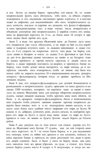 — 2 2 1 —
и изъ бухты къ самому берегу приглубое, гдѣ ежели бъ съ сплою
неиріятельскій флотъ насъ обступилъ, тобъ могъ съ обѣихъ сторонъ
атакировать и отъ соедпненія настоящаго кряжа отрѣзать; и я поставя
лодки въ дефензію, для подлипнѣйшаго объ нихъ непріятельскихъ су-
дахъ извѣстія, послалъ съ партіею жъ казаковъ отъ флота 4 офицеровъ
и какъ прежденосланные, такъ и оные тогожъ числа возвратились и
объявили: усмотрѣли они непріятельскихъ 2 корабля стоятъ отъ конца
косы на фарватерѣ верстахъ въ 3-хъ, да близь косы 14 галеръ и при
нихъ видны были прочія ихъ суда.
Іюня 7, я видя что кругомъ Ѳедотовой косы до Геничи путь намъ
отъ непріятеля уже сталъ обступленъ, а на морѣ въ бой съ пхъ кораб-
лями и галерами вступить намъ съ лодками невозможно и лодки сто-
ятъ съ 3-хъ сторонъ на открытомь мѣстѣ, того ради на берегу сдѣ-
лалъ линію и батареи и снялъ съ лодокъ 3-хъ фунтовыя и три 8-ми,
да двѣ 6-ти фунтовыя пушки поставилъ на линію и на батареи, тоже
съ лодокъ провіантъ и прочія тягости сгрузили, и людей свелъ на
берегъ, а лодки порожнія поставилъ на якоряхъ и притянулъ ближе къ
берегу, такъ чтобъ лучше могли вытерпѣть съ моря погоды, да и пе-
пріятель ежелибъ насъ атакировалъ, чтобъ не можно ему было изъ
оныхъ себѣ въ корысть получить. И о вышеписанномъ посланъ рапортъ
генералъ - фельдмаршалу, который тогда съ арміею прибыль къ Мо-
лочнымъ водамъ.
Іюня 8 дня, отъ генералъ-фельдмаршала для лучшей безопасности и
развѣдыванія о непріятельскихъ судахъ прислано къ намъ драгунъ и ка-
заковъ 1500 человѣкъ, которыхъ по партіямъ одна за одною я посы-
лалъ на конецъ Ѳедотовой косы для осмотра оборотовъ непріятельскихъ
судовъ, однако никакой надежды, чтобъ кругомъ косы намъ обойти, не
было, а въ ордерахъ генералъ-фельдмаршала Ласси о всевозможномъ
мнѣ старанін чтобъ учинить нашими лодками противу непріятеля дп-
версію было писано, чего и я со всеусердіемъ моимъ желалъ; и сы-
скалъ тамъ близь насъ удобное мѣсто шириною отъ моря до бухты 58
сажень и съ добрымъ успѣхомъ ровъ дѣлать начали, въ намѣреніи про-
рыть отъ моря въ бухтъ и пустя воду наши лодкп съ моря въ бухтъ
провесть и такъ не можно ль будетъ бухтою подлѣ берега до Генпча
дойти.
Гюня 9 дня, увидѣли мы съ того мѣста гдѣ стоялп идущія отъ Ге-
нича къ Ѳедотовой косѣ бухтою 17 судовъ, кои по той сторонѣ косы
отъ насъ верстахъ въ 9 - ти стали близь берега, и я для подлиннаго
ихъ осмотра, взявъ съ собою изъ драгунъ и изъ казаковъ, поѣхалъ къ
шімъ верхами ближе и пріѣхалъ въ такое разстояніе что люди и шумъ
огъ людей слышенъ былъ и были у нихъ на берегу люди, кои какъ
насъ завпдѣли того жъ время убрались на суда; а стояло пхъ близь
самаго берега узкаго мѣста 8 галеръ п 8 полугалеръ, и тогда жъ вы-
 