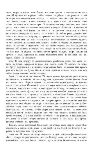 нули якоря и стали еще ближе къ намъ гресть и выпалили по насъ
изъ 53 пушекъ съ ядрами, точію никого не убили и не ранили, а мы
осмотря ихъ возвратились назадъ. и видѣли мы на тѣхъ ихъ судахъ
что очень людно, а они, отошедъ отъ того мѣста гдѣ стояли, паки
стали на якорь и сдѣлалп при 13 зиачкахъ на косу десантъ, отъ кото-
рыхъ, какъ намъ съ нашего отводнаго караула объявилп, а потомъ и
сами увпдѣли, что идутъ къ намъ и не дошедъ верстахъ въ 4-хъ
остановясь смотрѣли къ намъ, то я взявъ съ собою роту драгунъ по-
ѣхалъ къ нимъ на встрѣчу, а прочпмъ въ спкурсъ велѣлъ быть гото-
вымъ, точію они съ того мѣста паки возвратились къ своимъ судамъ
и мы поѣхали до самыхъ ихъ судовъ, точію на берегу уже.никого пзъ
нихъ не застали и проѣхали мы на самый берегъ отъ ихъ судовъ не
больше 300 сажень и голосъ ихъ людей къ намъ весьма слышенъ былъ,
то всѣ ихъ 16 судовъ въ тожъ самое время вынувъ якорь пошли на
греблѣ и подъ парусами къ конпу Ѳедотовой косы и по насъ ни съ
одной пушки не выпалено.
Іюня 10 дня поутру со всевозможнымъ радѣніемъ ровъ отъ моря до
моря въ бухтъ перерыли и того дня сквозь оный 70 лодокъ съ моря
въ бухту перетащили, а больше перетащить было не можно, ибо кромѣ
рва отъ берега въ бухту близь версты пришла отмель, чрезъ кою всѣ
оныя лодки таскали водою людьми.
Іюня 11 чпсла и достальныя 74 лодки сквозь прорытый ровъ п мель
перетащили и начали въ нихъ грузить провіантъ, точію весьма было
въ отмели отъ берега лодокъ за дальностію медлительно, и тогожъ
чпсла . отъ конца Ѳедотовой косы съ моря показались непріятельскихъ
9 галеръ, идущія къ намъ, и пополудни въ 6 часу, подошедъ къ намъ
къ правому лпніи флангу въ мѣру пушечной пальбы, начали со всѣхъ
по насъ палить пзъ пушекъ съ ядрами, а сами еще ближе подходили,
то и мы начали по нихъ палить изъ двухъ 8-мп н изъ одной 6-ти
фунтовыхъ пушекъ съ ядрами; въ которое время съ скоростію они по-
воротились отъ берега въ море и отошедъ далѣе пошли къ концу Ѳе-
дотовой косы, одна ихъ галера въ томъ ихъ замѣшательствѣ носомъ
приткнулась на камень, точію скоро паки сошла и всѣ съ скоростио
погребли прочь и какъ видѣли что они отъ нашпхъ пушекъ не безъ
вреда отошли, а у насъ никого не убило и не ранило, а Цродолжалась
отъ нихъ со всѣхъ галеръ пальба съ полчаса п отъ насъ изъ трехъ
пушекъ столько жъ времени.
Тогожъ числа посланная Ѳедотовой на конецъ косы партія осмотрѣла
стоящихъ у конца оной косы и на морѣ и въ бтхтѣ къ Геничу 4 ко-
рабля и прочихъ ихъ 15 судовъ.
Іюня жъ 11 числа въ ночи получплъ я отъ генералъ-фельдмаршала
Ласси ордеръ въ разсужденіи, что къ Геничу намъ на лодкахъ за пре-
пятствіемъ отъ непріятеля нашего пути пройти безнадежно, и ежели
 
