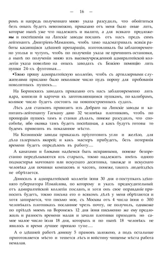 — 16 —
ромъ и напредь полученнаго мною указа разсудилъ, что обойтиться
безъ оныхъ будетъ невозможно, приказано отъ меня было оные лить,
которые нынѣ уже что надлежитъ и вылито, а для всякаго предложе-
ны и поспѣшенія на Лапскіе заводы посланъ отъ насъ предъ симъ
лейтенантъ Дмитріевъ-Мамановъ, чтобъ тамо надсматривалъ всякія ра-
боты касающіяся здѣшней препараціи, изготовливалъ бы заблаговремен-
но уголья и чугунъ, чтобъ по полученіи указа не причинить остановки,
а нынѣ по полученіи мною изъ высокоучрежденной адмиралтейской кол-
легіи указа повелѣно на оныхъ заводахъ съ Божіею помощію лить
пушки 24-хъ фунтовыя....
•Токмо прошу адмиралтейскую коллегію, чтобъ съ артиллерными слу-
жителями прислано было неколикое число пудъ пороху для пробованія
новолитныхъ пушекъ....
На Боринскихъ заводахъ приказано отъ насъ заблаговременно лить
ядра, книпели й картечи къ заготовляющимся пушкамъ, по калибрамъ,
коликое число будетъ состоять на новопостроенныхъ судахъ.
Лѣсъ для станковъ привозятъ изъ Добраго на Липскіе заводы и ка-
питанъ-лейтенанту Гагману дано 32 человѣка плотниковъ, чтобъ по
пропордіи пушекъ тамъ и станки дѣлалъ, понеже разсудилъ, что спо-
собнѣе, ибо оковка тамъ будетъ поспѣшная, а какъ будутъ готовы то
будемъ привозить въ показанное мѣсто.
На Козминскіе заводы приказалъ пріуготовить угли и желѣзо, для
дѣла галерныхъ якорей; и какъ мастеръ прибудетъ, безъ потерянія
времени будетъ опредѣленъ въ работу....
А канатами и блоками надѣемся быть исправными, понеже безпре-
станно передѣлываются изъ старыхъ, токмо надлежитъ имѣть одного
подмастерья мачтоваго или искуснаго десятника, такожде и искуснаго
человѣка для починки компасовъ и часовъ, понеже, такихъ людейздѣсь
не обрѣтается.
Доносилъ я адмиралтейской коллегіи іюня 30 дня о поступкахъ здѣш-
няго губернатора Измайлова, по которому и указъ предосудительный
отъ адмиралтейской коллегіи посланъ, и хотя онъ свое оправданіе при-
носить будетъ, токмо письма его о всякомъ дѣлѣ у меня обрѣтаются и
хотя запирается, что письмо мое, съ Москвы отъ 4 числа іюня о 300
человѣкахъ плотникахъ посланное чрезъ почту, не получилъ, однакоже
по пріѣздѣ моемъ на Воронежъ 12 дня іюня письменно же ему предло-
жилъ и разность времени малая и зачали плотники приходить но са-
мое малое число іюля 18 дня, которыхъ и по нынѣ 18 человѣкъ не
явилось и время лучшее пропало туне....
А о здѣшней работѣ доношу 5 прамовъ заложено, а подъ остальные
приготовляется мѣсто и тешется лѣсъ и войстину чищенье мѣста работа
немалая.
 
