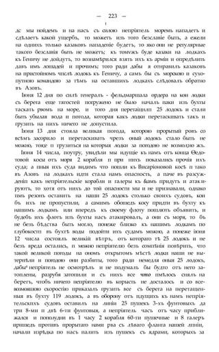 — 223 —
t
дс мы нойдемъ и на насъ съ силою непріятель моремъ нападетъ и
сдѣлаетъ какой ущербъ, то можетъ изъ того безславіе быть, а ежели
на однихъ только казаковъ нападеніе будетъ, то яко они не регулярные
такого безславія быть не можетъ; къ томѵжъ буде казаки на лодкахъ
къ Геничу не дойдутъ, то вознамѣрился взять ихъ къ арміи и опредѣлить
давъ имъ лошадей и прочимъ; того ради дабы я отнравилъ казаковъ
на пристойномъ чпслѣ лодокъ къ Геничу, а самъ бы съ морскою и сухо-
путною командою за тѣмъ на оставшихъ лодкахъ слѣдовалъ обратно
въ Азовъ.
Іюня 12 дня по силѣ генералъ - фельдмаршала ордера на кои лодки
съ берега еще тягостей погружено не было началъ паки изъ бухты
таскать рвомъ на море, и того дня перетаіцнлп 25 лодокъ и стали
быть убылая вода и погода, которая какъ лодки перетаскивать такъ и
грузить на нихъ ничего не допустила.
Іюня 13 дня стояла великая погода, которою прорытый ровъ со
всѣмъ засорило и перетаскивать чрезъ оный лодокъ стало быть не
можно, тоя;е п грузиться на которыя лодки за погодою не возмол;но жъ.
Іюня 14 числа, поутру, увидѣли мы идущіе къ намъ отъ конца Ѳедо-
товой косы отъ моря 2 корабля п при нихъ показались прочія ихъ
суда; а пныя ихъ суда видимъ что пошли къ Висаріоновой косѣ п тако
въ Азовъ на лодкахъ идти стала намъ опасность, а паче въ разсуж-
деніп какъ непріятельскіе корабли и галеры къ &амъ придутъ и атак и-
руютъ, то хотя отъ нихъ до той опасности мы и не признавали, однако
пмъ резонъ оставить на наши 25 лодокъ столько своихъ судовъ, кои
бъ ихъ не пропустили, а самимъ обошедъ косу придти въ бухту къ
нашимъ лодкамъ или впередъ къ своему флоту пошлютъ объявить, и
будебъ ихъ флотъ изъ бухты насъ атакировалъ, а они съ моря, то бъ
не безъ бѣдства быть могло, понеже близко къ нашимъ лодкамъ по
глубокостп въ бухтѣ воды подойти ихъ судамъ можно, а понеже іюня
12 числа состоялъ великій вѣтръ, отъ котораго тѣ 25 лодокъ и не
безъ вреда остались, п можно непріятелю безъ сомпѣнія повѣрить, что
такой великой погоды на ономъ открытомъ мѣстѣ лодки наши не вы-
терпѣли и погодою они разбиты, того ради немедля оныя 25 лодокъ,
дабы4 непріятель не осмотрѣлъ и не подумалъ бы будто отъ него за-
топлены, разрубя затопили и съ нихъ все что пмѣлось снялъ на
берегъ, чтобъ ничего непріятелю въ корысть не досталось и со все-
возмояшою скоростію приказалъ грузить все съ берега на перетащен-
ныя въ бухту 119 лодокъ, а въ оборону отъ пдущихъ къ намъ непрія-
тельскпхъ судовъ оставилъ на линіи 25 пушекъ 3-хъ фунтовыхъ да
три 8-ми п двѣ 6-ти фунтовыя, а непріятель часъ отъ часу прибли-
жался и пополудни въ 1 часу 2 корабля 60-ти пушечные и 8 галеръ
ирпшедъ противъ прорытаго нами рва съ лѣваго фланга нашей лпніи,
начали изрѣдка по насъ палить изъ пушекъ съ ядрами, которыхъ за
 
