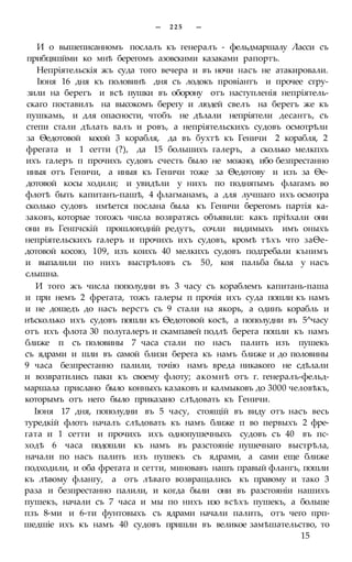 — 2 2 5 —
И о вышеписанномъ послалъ къ генералъ - фельдмаршалу Ласси съ
прибцвшйми ко мнѣ берегомъ азовскими казаками рапортъ.
Непріятельскія жъ суда того вечера и въ ночи насъ не атакировали.
Іюня 16 дня къ половинѣ дня съ лодокъ провіантъ и прочее сгру-
зили на берегъ и всѣ пушки въ оборону отъ наступленія непріятель-
скаго поставилъ на высокомъ берегу и людей свелъ на берегъ же къ
пушкамь, и для опасности, чтобъ не дѣлали непріятели десантъ, съ
степи стали дѣлать валъ и ровъ, а непріятельскихъ судовъ осмотрѣли
за Ѳедотовой косой 3 корабля, да въ бухтѣ къ Геничи 2 корабля, 2
фрегата и 1 сетти (?), да 15 большихъ галеръ, а сколько мелкпхъ
ихъ галеръ п прочихъ судовъ счесть было не можно, ибо безпрестанно
иныя отъ Геничи, а иныя къ Геничи тоже за Ѳедотову и изъ за Ѳе-
дотовой косы ходили; и увидѣли у нихъ по поднятымъ флагамъ во
флотѣ быть капитанъ-пашѣ, 4 флагманамъ, а для лучшаго ихъ осмотра
сколько судовъ имѣется послана была къ Геничи берегомъ партія ка-
заковъ, которые тогожъ числа возвратясь объявили: какъ пріѣхали они
они въ Генпчскій прошлогодній редутъ, сочли видимыхъ имъ оныхъ
непріятельскихъ галеръ и прочихъ ихъ судовъ, кромѣ тѣхъ что заѲе-
дотовой косою, 109, изъ коихъ 40 мелкихъ судовъ подгребали кънимъ
и выпалили по нихъ выстрѣловъ съ 50, коя пальба была у насъ
слышна.
И того жъ числа пополудни въ 3 часу съ кораблемъ капитань-паша
и при немъ 2 фрегата, тожъ галеры п прочія ихъ суда пошли къ намъ
и не дошедъ до насъ верстъ съ 9 стали на якорь, а одинъ корабль и
нѣсколько ихъ судовъ пошли къ Ѳедотовой косѣ, а пополудни въ 5^часу
отъ ихъ флота 30 полугалеръ и скампавей подлѣ берега пошли къ намъ
ближе п съ половины 7 часа стали по насъ палить изъ пушекъ
съ ядрами и шли въ самой близи берега къ намъ ближе и до половины
9 часа безпрестанно палили, точію намъ вреда никакого не сдѣлали
и возвратились паки къ своему флоту; акомнѣ отъ г. генералъ-фельд-
маршала прислано было конныхъ казаковъ и калмыковъ до 3000 человѣкъ,
которымъ отъ него было приказано слѣдовать къ Геничи.
Іюня 17 дня, пополудни въ 5 часу, стоящій въ виду отъ насъ весь
туредкій флотъ началъ слѣдовать къ намъ ближе п во первыхъ 2 фре-
гата и 1 сетти и прочихъ ихъ однопушечныхъ судовъ съ 40 въ пс-
ходѣ 6 часа подошли къ намъ въ разстояніе пушечнаго выстрѣла,
начали по насъ палить изъ пушекъ съ ядрами, а сами еще ближе
подходили, и оба фрегата и сетти, миновавъ нашъ правый флангъ, пошли
къ лѣвому флангу, а отъ лѣваго возвращались къ правому и тако 3
раза и безпрестанно палили, и когда были они въ разстояніи нашихъ
пушекъ, начали съ 7 часа и мы по нихъ изо всѣхъ пушекъ, а больше
пзъ 8-ми и 6-ти фунтовыхъ съ ядрами начали палить, отъ чего прп-
шедшіе ихъ къ намъ 40 судовъ пришли въ великое замѣшательство, то
15
 