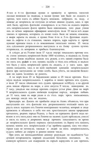 — 228 —
8-ми и 6-тп фунтовыя иушки и провіатіту и прочпхъ тягостей
сколько возможно на подводы, а малыя пушки кои были на лодкахъ и
прочее, чего взять съ собою будетъ неможно, побросать въ воду, а
понеже де непріятель не отступая со всѣми своими судами, какъ и при
мпѣ было, кругомъ флотилію атакировалъ и за тѣмъ на лодкахъ моремъ
отъ непріятельскаго флота пройти было невозможно, того ради учиня
онъ со всѣми морскими офицерами конспліумъ іюля 15 числа всѣ лодки
такожъ и припасы, которыхъ съ созою взять было не можно, сожжены,
а якоря зарыты въ землю, а пушкп 8-ми 6-ти и 3-хъ фунтовыя лодоч-
ныя съ лафеты и съ станками, такожъ порохъ, ядра картечь п прочіе
нужные припасы взялъ п съ показанными тягостьмп тогожъ 15 числа
изъ сдѣланнаго ретраншамента выступилъ и къ Азову сухимъ путемъ
отправился, съ которыми и прибылъ благополучно.
А слѣдуя де къ Утлюкѵ іюля 17 чдсла поутру показалосъ противу ихъ
въ степи конныхъ непріятелей болѣе 1000 человѣкъ, и подшедъ къ Азову
въ самой близи подбѣгая палили изъ ружей, а отъ нашей стороны была
по нихъ изъ руд&ей и изъ пушекъ пальба и тѣмъ ихъ отбили, и видѣлп
что былъ у нихъ непріятелей уронъ въ людяхъ, а у насъ какъ при
ономъ нападеніи, такъ и во всей нынѣшней кампаніи непріятельскаго
флота при наступленіи не точію ктобъ былъ убптъ, но милостію Божес-
кою ни одинъ человѣкъ не раненъ.
А на морѣ іюля 23 за Бердинскою косою и 25 числа противъ Кал-
міуса впдѣли непріятельскихъ 1 корабль и много прочихъ ихъ судовъ,
а іюля 27 числа пѣсколько ихъ судовъ приходило къМіусу, а на другой
день пошли обратно въ море, а сего августа 9 чпсла, пополуночи въ
7 часу, увидѣли мы отсюда противъ стараго устья рѣки Дона на морѣ
9 непріятельскихъ судовъ имѣющія галерные нарѵса, которыя побывъ
до 11 часа, паки въ море ушли и съ тѣхъ поръ чрезъ посылаемыхъ.
дгя осмотру нигдѣ ихъ не впдпмъ.
Бригадиръ же Лукпнъ по прибытіи сюда въ Азовъ объявплъ, что при
выступленіи его отъ флотиліи изъ ретраншамента отъѣзжій нашъ ка-
раулъ взялъ идущаго отъ Геничи иностраннаго человѣка, который и сюда
прпвезенъ и объявилъ о себѣ что онъ христіанскаго закона природный
гречанпнъ, родомъ города Родоса, а былъ на турецкомъ флотѣ подъ не-
волею и отъ нихъ,какъ они къ Геничи на маломъ суднѣ пріѣзжали, ушелъ'
и шелъ къ намъ; и допросомъ между прочимъ показываетъ: во время
де непріятельскаго флота первыхъ настуиленіевъ съ берегу отъ нашихъ,
пушекъ многія ихъ непріятельскія с^да пробиты ядрами, такъ что нѣко-
торыя едва не потонули, такожде и людей на нихъ непріятельскпхъ,
судахъ побито до смерти и ранено многое число.
При семъ же всеподданнѣйше доношу: разсуждая по надобности %лл
лучшей осторожности, морской солдатской баталіонъ поставилъ въ
азовскую крѣпость для содержанія въ городѣ карауловъ п для прочихъ.
 