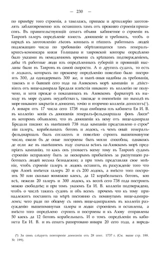 — 230 —
по примѣру того строенія, а такелажъ, припасы и артиллерію заготов-
лять заблаговременно изъ оставшихъ тамъ отъ прежняго строенія припа-
совъ. Въ правительствующій сенатъ объявя кабинетное о строеніи въ
Тавровѣ галеръ опредѣленіе взнесть доношеніе и требовать, чтобъ о
нарядѣ къ заготовленію лѣсовъ конныхъ и пѣшихъ работныхъ людей
подлежащаго числа по требованію обрѣтающагося тамъ генералъ-
кригсъ-коммисара князя Голицына и тавровской конторы опредѣлено
бы.го указами въ немедленномъ времени съ крѣпкимъ подтвержденіемъ,
дабы тѣ работные люди изъ опредѣленныхъ губерній и провинцій выс-
ланы были въ Тавровъ въ самой скорости. А о другихъ судахъ, то есть
о лодкахъ, которыхъ по прежнему опредѣленію повелѣно было постро-
ить 300, да однодеревыхъ 300 же, и нынѣ оныя надобны ль требованія,
такожъ и о бывшей сего года на Азовскомъ морѣ кампаніи и дѣйст-
віяхъ отъ вице-адмирала Бредаля извѣстія никакого въ коллегію не полу-
чено, и хотя прежде о показанныхъ въ Азовскомъ фарватерѣ къ вы-
ходу въ море судамъ неудобствах ъ, такожде и онеимѣніи по выходѣ въ
море никакого закрытія и донесено, точію и вторично коллегія доноситъ(|).
А января отъ 17 числа сего 1738 года сообщена пзъ кабинета Ея И. В.
въ коллегію копія съ доношенія генералъ-фельдмаршала фонъ Ласси^
въ которомъ объявлено, что въ доношеніи къ нему отъ вице-адмирала
Бредаля писано: къ нынѣшней 738 года кампаніи представлено о строе*
ніи галеръ, корабельныхъ ботовъ и лодокъ, «ъ чемъ оный генералъ-
фельдмаршалъ былъ согласенъ и повелѣно строить вышепомянутое
число, ежели бъ де оные построены быть могли способны, однакожъ
де если же въ нынѣшнемъ году сначала всѣмъ на Азовскомъ морѣ пред-
пріять кампанію, то какъ онъ уповаетъ всему тому въ Тавровѣ судамъ
строенію исправлену быть за нескорымъ прибытіемъ за распутицею ра-
ботныхъ людей весьма безнадежно; а при томъ представляя свое мнѣ-
ніе, чтобъ строеніе галеръ и лодокъ оставить, въ разсужденіе того что
при Азовѣ имѣется галеръ 20 и съ 200 лодокъ, а вмѣсто того постро-
ить 50 или сколько возможно каекъ, да 12 корабельныхъ ботовъ, коп
всѣ, нежели 20 галеръ и 300 лодокъ, къ веснѣ сего 738 года построить
можно свободнѣе; и при томъ указомъ Ея И. В. коллегіи подтверждено,
чтобъ о числѣ такихъ судовъ и объ всемъ прочемъ что къ тому при-
надлежитъ поставить на мѣрѣ постоянно съ помянутымъ вице-адмира-
ломъ; чего ради по общему съ нимъ вице-адмпраломъ въ коллегіп раз-
сужденію вышепомянутыя галеры и лодки строеніемъ и оставлены, а
вмѣсто того опредѣлено строить и построены и къ Азову отправлены
50 каекъ да 12 ботовъ корабельныхъ. И о томъ опредѣленіи въ каби-
нета Ея И. В. и въ сенатъ рапортовано января 20 сего года, а виредь-
(*) За симъ слѣдуетъ повтореніе доеесееія отъ 28 сент. 1737 г. (См. выше стр. 188.
№ 199).
 