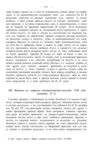 — 2 3 1 —
оныя галеры строить ли, о томъ въ показанномъ мнѣніи дючно не изобра-
жено. А по вышепомянутой полученной нынѣ изъ кабинета Ея И. В.
резолюціи повелѣно къ донской экспедиціи суда строить съ поспѣ-
шеніемъ, а оныя галеры прежде строить не упуская нынѣшняго удоб-
наго времени; и по оному опредѣленію. какъ и вышеобъявлено, о строе-
ніи въ Тавровѣ по прежнему опредѣленію 20 галеръ' 16-ти баночныхъ
турецкимъ манеромъ указами въ подлежащія мѣста опредѣлить и строе-
ніе имѣть будетъ, къ чему и лѣсовъ въ заготовленіп по поданной взя-
таго изъ Таврова ио кабинетному приказу галернаго мастера вѣдомости
на нѣсколько галеръ и имѣется; точію за вышепоказанными отъ вице-
адмирала Бредаля въ выходѣ въ Азовское море невозможностями, паче
же хотя бы съ прибылою водою и выйти въ море могли, но къ закры-
тію отъ лротивныхъ погодъ удобныхъ мѣстъ и гаваней "и отъ сильнаго
непріятельскаго флота ретирады имѣть негдѣ; кь тому имѣющіяся нынѣ
въ Азовѣ преяшяго строенія 20 галеръ въ морѣ не были, и тако по
онымъ обстоятельствамъ, ежели тѣ галеры хотя и мелководнѣе прежнихъ
будутъ построены, а въ дѣйствіе употреблены не будутъ, и въ томъ
можетъ восиослѣдовать излишній кошту убытокъ; а о лодкахъ, удобны ль
пли другія суда строить, никакого требованія не получено и пове-
лѣно ли будетъ о томъ строеніп галеръ и другихъ судовъ, какія по
усмотрѣнію нынѣшней кампаніи имѣютъ быть впредь потребны, и сколько
числомъ требовать нзвѣстія отъ вице-адмирала Бредаля, дабы въ томъ
строеніи не могло быть, какъ и прежде имѣлось, какихъ преній и излипі-
нихъ затрудненій, и о томъ требовать Ея И. В. указа.
230. Выписка изз журнала адмгіралтействз-коллеііи. 1738 года
сентября 27 (').
Слушавъ выписки о имѣющихся въ Азовѣ большихъ 9 и малыхъ 6 пра-
махъ, которые по рапорту вице-адмирала Бредаля показаны весьма ветхи
и велѣно разломать, а по состоявшейся отъ кабинета Ея И. В. октября
отъ 28 дня 737 года резолюціи велѣно построить вмѣсто ихъ другіе, а
какою пропорціею прежніе прамы были построены учинены чертежи;
чего ради коллегіею .приказали къ генералъ-кригсъ-коммисару князю
Голицыну послать указъ и при томъ сообщить показанные чертежи и
велѣть къ строенію вмѣсто назначенныхъ за ветхостію въ разломку
большихъ девяти и малыхъ шести прамовъ по тѣмъ чертежамъ подле-
жащее число лѣсовъ заготовлять на Икорецкой пристани пли гдѣ онъ
за лучшее и способнѣе разсудитъ, и въ томъ имѣть всеприлежное ста-
(! ) Арх. морск; минист. (Журн. адииралт.-коллегіи 1738 г. № 6049).
 