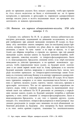 — 232 —
раніе по прежнимъ указамъ безъ всякаго упущенія, чтобъ при строеніи
въ тѣхъ лѣсахъ недостатка не было; о изтотовленій же на тѣ прамы
матеріаловъ и припасовъ и артиллеріи въ тавровскую адмиралтейскую
контору послать указъ и велѣть подлежащее число ио пропорціи ихъ
заготовлять со всякимъ прилежаніемъ.
- 231. Выписка изъ журнала адмиралтействъ-коллеіги, 1738 года
октября 2 (').
Слушавъ пзъ кабинета Ея И. В. за руками господъ кабинетныхъ ми-
нистровъ резолюціи, подписанной на доношеніи коллежскомъ, въ кото-
рой изображено: при донской экспедиціп построить 20 галеръ къ буду-
щему лѣту неотмѣнно такимъ манеромъ какъ по послѣднему указуо пре-
дѣлено, которыя безъ сомнѣнія изъ рѣки Дона въ море вывести будетъ
возможно, а ежели бъ паче чаянія и въ море не вышли, то п при
Азовѣ для обороны потребны, о строеніи жъ прочихъ при той донской
экспедиціи судовъ сколько какихъ къ будущей кампаніи потребно, особ-
ливо прамовъ, повелѣно коллегіи съ генералъ-фельдмаршаломъ Ласси
п съ вице-адмираломъ Бредалемъ сношеніе имѣть и на мѣрѣ постановя
немедленно въ дѣйствіе производить и по крайней возможности тру-
диться, чтобъ опредѣленное число судовъ къ будущей весвѣ изготов-
лено и по самой первой полой водѣ къ Азову приведены и къ начатію
будущей кампаніи совсѣмъ вооружены и изготовлены быть могли; чего
ради коллегіею приказали: къ генералъ-кригсъ-коммисару князю Голи-
цыну, къ статскому совѣтнику Козину и въ контору тавровскаго адмиралтей-
ства послать указы и велѣть опредѣленное число 20 галеръ 16-ти баноч-
ныхъ турецкимъ манеромъ и къ нимъ надлежащее число ботовъ и шлю-
покъ и прочихъ мелкихъ судовъ строить; такожъ такелажъ, припасы и
артиллерію заготовлять. Что же по прежнимъ. указамъ опредѣлено по-
строить лодки, точію о строеніи оныхъ лодокъ въ вышеписанной полу-
ченной нынѣ изъ кабинета Ея И. В. резолюціи не упомянуто, а опредѣ-
леио сколько какихъ судовъ къ будущей кампаніи потребно, а особливо
прамовъ, о томъ имѣть сношеніе съ генералъ-фельдмаршаломъ Ласси и
вице-адмираломъ Бредалемъ, и для того о строеніи другихъ судовъ
ожидать отъ показанныхъ генералъ-фельдмаршала и вице-адмирала под-
линнаго разсужденія (а галеры какъ возможно по силѣ объявленной ка-
бинетной резолюціп къ будущему лѣту построены бъ были неотмѣнно
и въ томъ имѣть крайнее стараніе, изыскивая *въ поспѣшительномъ
(! ) Арх. морск. минист. (Журн. адмиралт.-коллсгіи 1738 г. № 6823).
 