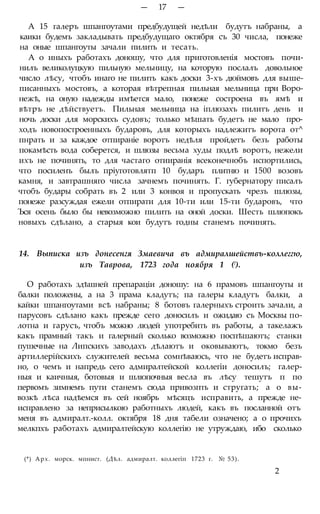 — 17 —
А 15 галеръ шпангоутами предбудущей недѣли будутъ набраны, а
каики будемъ закладывать предбудущаго октября съ 30 числа, понеже
на оные шпангоуты зачали пилить и тесать.
А о иныхъ работахъ доношу, что для приготовленія мостовъ почи-
нилъ великолуцкую пильную мельницу, на которую послалъ довольное
число лѣсу, чтобъ инаго не пилить какъ доски 3-хъ дюймовъ для выше-
писанныхъ мостовъ, а которая вѣтрепная пильная мельница при Воро-
нежѣ, на оную надежды имѣется мало, понеже состроена въ ямѣ и
вѣтръ не дѣйствуетъ. Пильная мельница на іплюзахъ пилитъ день и
ночь доски для морскихъ судовъ; только мѣшать будетъ не мало про-
ходъ новопостроенныхъ бударовъ, для которыхъ надлежитъ ворота от^
пнрать и за каждое отпираніе воротъ недѣля пройдетъ безъ работы
покамѣсть вода соберется, и шлюзы весьма худы подлѣ воротъ, нежели
ихъ не починять, то для частаго отииранія всеконечнобъ испортились,
что посиленъ былъ пріуготовлятп 10 бударъ плитню и 1500 возовъ
камня, и завтрашняго числа зачнемъ починять. Г. губернатору писалъ
чтобъ будары собрать въ 2 или 3 конвоя и пропускать чрезъ шлюзы,
понеже разсуждая ежели отпирати для 10-ти или 15-ти бударовъ, что
Ъся осень было бы невозможно пилить на оной доски. Шесть шлюпокъ
новыхъ сдѣлано, а старыя кои будутъ годны станемъ починять.
14. Выписка изъ донесенгя Змаевича въ адмиралшействъ-коллеггю,
изъ Таврова, 1723 года ноября 1 (!).
О работахъ здѣшней препараціи доношу: на 6 прамовъ шпангоуты и
балки положены, а на 3 прама кладутъ; па галеры кладутъ балки, а
кайки шпангоутами всѣ набраны; 8 ботовъ галерныхъ строить зачали, а
парусовъ сдѣлано какъ прежде сего доносилъ и ожидаю съ Москвы по-
лотна и гарусъ, чтобъ можно людей употребить въ работы, а такелажъ
какъ прамный такъ и галерный сколько возможно поспѣшаютъ; станки
пушечные на Липскихъ заводахъ дѣлаютъ и оковываютъ, токмо безъ
артиллерійскихъ служителей весьма сомнѣваюсь, что не будетъ исправ-
но, о чемъ и напредь сего адмиралтейской коллегіи доносилъ; галер-
ныя и каичныя, ботовыя и шлюпочныя весла въ лѣсу тешутъ п по
первомъ зимнемъ пути станемъ сюда привозпть и стругать; а о вы-
возкѣ лѣса надѣемся въ сей ноябрь мѣсяцъ исправить, а прежде не-
исправлено за неприсылкою работныхъ людей, какъ въ посланной отъ
меня въ адмиралт.-колл. октября 18 дня табели означено; а о прочихъ
мелкпхъ работахъ адмиралтейскую коллегію не утруждаю, ибо сколько
(*) Арх. морск. мпнист. (Дѣл. адмиралт. коллегіп 1723 г. № 53).
2
 