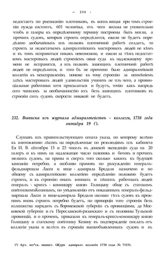 — 2 3 4 -
недостаетъ по роснисанію плотниковъ, въ копхъ вящая при томъ строе-
ніи нужда состоптъ, 601 человѣка, отъ чего весьма не уповательно
чтобъ и галеры къ опредѣленному термину построены быть могли, а
прочихъ судовъ, которьтя строить опредѣлится, ежели не будетъ опре-
дѣлено заобычайныхъ изъ полковъ плотничной работѣ солдатъ, то
строить за недостаткомъ адмиралтейскихъ мастеровыхъ людей не кѣмъ
и въ томъ исправиться никакъ невозможно, и ежели за тѣмъ недостат-
комъ мастеровыхъ людей строеніемъ ояыя суда къ надлежащему вре-
мени не исправятся, а изъ полковъ знающихъ плотничной работѣ
людей не опредѣлится, и того бъ не причтено было адмиралтейской
коллегіи къ неисправленію, понеже къ тому строенію за неимѣніемъ
здѣсь мастеровыхъ людей удовольствія учинить не пзъ чего, а нровин-
ціальные работники хотя присылаться и будутъ, точію какъ иапредь
сего чинилось за необычанностію ихъ безъ знающихъ плотниковъ въ
строеяіи сихъ судовъ скорости никакой не будетъ.
232. Выписка изъ журнала адмиралтействъ - коллегги, 1738 года
октября 19 (').
Слушавъ изъ правительствующаго сената указа, по которому велѣно
къ изготовлению лѣсовъ на оиредѣленпые по резолюдіямъ пзъ кабинета
Ея И. В. сёнтября 15 и 23 чиселъ въ донской экспедиціп суда на 20
галеръ и къ нимъ на надлежащее число шлюпокъ и ботовъ и прочихъ
мелкихъ судовъ, на прамы и сверхъ того сколько какихъ къ будущей
кампаніи потребно, а особливо прамовъ по разсужденію генералъ-
фельдмаршала Ласси и вице - адмирала Бредаля назначено и по
общему съ адмиралтейскою коллегіею опредѣленію положено будетъ
строить, и къ строенію оныхъ конныхъ и пѣшпхъ работныхъ людей
генералъ - кригсъ - коммисару князю Голицыну обще съ статскимъ
совѣтнпкомъКозинымъ, по увѣдомленію отъ показанныхъ генералъ-фельд-
маршала Ласси и вице-адмирала Бредаля сколько тѣхъ судовъ къ преж-
нимъ вновь строить потребно будетъ, по пропорціи того строенія безъ
излишества нарядить съ Воронежской губерніп съ провинціями, да Мос-
ковской губерніи и съ Переславской-рязанскаго и съ половины Тульской
провинцій, и о прочемъ, приказали къ генералъ-кригсъ-коммисару князю
Голицыну и статскому совѣтнику Козину въ подтвержденіе послать отъ
коллегіи указы и велѣть въ строеыіи вышеобъявленныхъ судовъ и въ
(*) Арх. мо^ск. минист. (Журн адмиралт. коллегіп 1738 года № 7153).
 