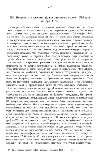 — 237 —
235. Выписка изъ журнала адмиралтейсмвъ-коллегги, 173S года
ноября 1 (').
Адмиралтействъ-коллегія приказали учинить слѣдующее: зъ Тав-
ровъ генералъ-кригсъ-коммисару и въ тавровскую адмиралтейскую кон-
тору послать указы, велѣть опредѣленныя строеніемъ 20 галеръ 16-ти
баночныхъ изъ заготовленныхъ лѣсовъ, по силѣ кабинетнаго сообщенія
и по прежнимъ указамъ стропть п къ тому такелажь п всякіе припасы
и матеріалы заготовлять со всякимъ поспѣшеніемъ и радѣніемъ, чтобъ
всѣ оныя галеры всемѣрно поспѣть и uo самой первой полой водѣ къ
Азову сплавлены быть могли, понеже по доношенію его генералъ-кригсъ-
коммпсара показано, что сосновыхъ лѣсовъ преяіняго заготовленія на
расниловку досокъ на строеніе тѣхъ галеръ можетъ быть довольно, а
прочіе лѣса заготовлять немедленно; того ради велѣть во первыхъ
наипаче всего съ крайнею прилежностію стараться, чтобъ какъ возможно
найскорѣе на тѣ галеры достальные а на прамы подлежащее число лѣ-
совъ приготовлено было немедленно, дабы за неимѣніемъ тѣхъ лѣсовъ
въ строеніи ни малѣйшей остановки не было, а требующагося къ строе-
нію оныхъ галеръ галернаго мастера Алатчанинова, который взятъ сюда
былъ изъ Таврова, отправить по прежнему къ тому строенію въ Тав-
ровъ на почтовыхъ подводахъ безъ всякаго задержанія, и на Липскихъ
заводахъ, какъ и прежде какія вещи на тѣхъ заводахъ дѣлались, о
тѣхъ желѣзныхъ вещахъ въ контору Липскихъ заводовъ послать при
указѣ извѣстіе и велѣть сдѣлавъ оныя такожъ какихъ и впредь по-
требуется тѣ дѣлать и отправлять въ Тавровъ немедленно, Въ проме-
моріи отъ генералъ-фельдмаршала Ласси объявлено: вновь онредѣленныя
20 галеръ по разсужденію его построены быть надлежать, которыя
имѣютъ употреблены быть для охраненія города п по случаю могутъ
употребиться въ морѣ противъ непріятеля, ежели какіе отъ нихъ по-
бѣгп учинятся, для поиска надънпми какъ и нынѣшняго лѣта нѣсколько
судовъ подбѣгали къ Азову и Таганрогу, да кромѣ галеръ надлежитъ
при Азовѣ всегда быть въ готовности 150 лодокъ исправныхъ ко упо-
треблен™ пхъ въ посылкп подлѣ береговъ моря къ кубанской и крым-
ской сторонамъ для присматриванія непріятельскпхъ судовъ и учиненія
диверсіп, а по состоянію коньюнктуровъ и для другихъ нуждъ употре-
биться могутъ; а нынѣ оставшпхъ при Азовѣ 69, къ тому по требо-
ванію его генералъ-фельдмаршала построить надлежитъ 81 лодку, а
пмѣющіеся 12 ботовъ и 50 каекъ содержать въ готовности, а прамы
при Азовѣ весьма жъ быть способны для дефензіп города и ко поста-
новленію по рѣкѣ въ пристойныхъ мѣстахъ, гдѣ нужда востребуетъ,
(Ч Арх. морск, минист. (Дѣл. адмиралт -коллегіи 1738 г 1).
 