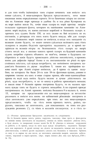 - 23S —
и для того чтобъ іщѣющіеся тамъ старые починить или вмѣсто ихъ
новые сдѣлать, А вице-адмиралъ Бредаль представляетъ, хотя выше
писанныя вновь опредѣленныя строить 16-ти баночныя гаіеры по состоя-
нію въ Азовское море прохода и удобны бъ и изъ рѣки Кутюрьмы въ
въ море выйти могли бъ, точію оныя галеры въ морѣ протпву непрія-
тельскаго турецкаго флота, котораго въ нынѣшнюю кампанію на Азов-
скомъ морѣ видѣли, въ коемъ состояло кораблей и большихъ галеръ и
прочихъ ихъ судовъ болѣе 150, за ихъ силою въ бой вступить не въ
состояніи, а ретирады отъ нихъ взять будетъ некуда, ибо для галеръ
на всемъ Азовскомъ морѣ гавани не имѣется, и когда ихъ нападеніе съ
великою сплою будетъ, то инаго ничего сдѣлаться незіожетъ какъ тѣмъ
галерамъ и людямъ бѣдствіе претерпѣть надлежитъ; да и кромѣ не-
пріятеля въ великіе вѣтры въ безопасность тѣхъ галеръ на якорѣ
стоять негдѣ жъ; а сколько какихъ кромѣ галеръ къ будущей кампаніи
судовъ потребно строить объявить не моя^етъ, понеже о будущихъ на-
ліѣреніяхъ и какія будутъ происходить дѣйства неизвѣстенъ, а прамовъ
вновь для дефензіи города" Азова п къ постановленію по рѣкѣ въ при-
стойныхъ мѣстахъ, гдѣ нужда потребуетъ, по мнѣніюего построить на-
длеяитъ большихъ съ двумя палубами 5, такою жъ проііорціею ка-
ковы нынѣ при Азовѣ старые имѣются, да 4 прама съ одною палу-
бою, на которыхъ бы были 24-хъ или 18-ти фунтовыя пушки, длиною и
шириною таковы жъ какъ и оные старые прамы, ибо оные однопалубные
прамы въ водѣ ходъ имѣть будутъ мельче и лучше дѣйствовать по
рѣкѣ, куда востребуютъ, и на то кошту и работы произойдетъ меньше;
и ежели оные 9 болыпіе прамы построены будутъ, то въ малыхъ пра-
махъ нужды тамъ не будетъ и строить ненадобно. А по справкѣ прежде
построенныхъ въ Азовѣ прамовъ пмѣлось большихъ 9 и малыхъ 6, итого
15, которые по представленію его жъ вице-адмирала за ветхостію
разломать и вмѣсто ихъ вновь по кабинетной рёзолюціи построить и
лѣса заготовлять уже опредѣлено; при томъ же онъ вице-адмиралъ
представляетъ, чтобъ на тѣхъ вновь прамахъ мачтъ, райнъ, па-
русовъ, такелажа не заготовлять, для показанныхъ въ томъ его раз-
сужденіи резоновъ ('), съ чѣмъ и коллегія согласуется; и о тѣхъ ге-
(! ) «Резоны» приведенные Бредалемъ заключались въ слѣдующемъ:
На тѣ болыпія ирамы мачтъ, райнъ, парусовъ, такелажу, тйже гротъ и фокъ-росты
по мнѣнію моему заготовлять не подлежитъ, понеже въ ономъ никакого дѣйства нѣтъ,
а буде дѣлать, то напрасный только казнѣ Ея И. В. убытокъ и немалое затруднепіе
въ работѣ; а тѣ прамы, когда въ нпхъ куда нужда востребуетъ, надлежитъ буксиро-
вать или верповать. А рулей потому жъ дѣлать не надлежитъ, понеже они въ ходу пе-
дѣйствительны, и вмѣсто рулей надлежитъ сдѣлать изъ большихъ и тяжелыхъ бревенъ
съ носу и съ кормы по два весла, да заготовить довольнѣе якорей, канатовъ. кабель-
тововъ, перлиней и вераъ-тросовъ. (Арх. морск. минист. Дѣл. впц -адч. Бр?даля_1738 г.
№ 79).
 
