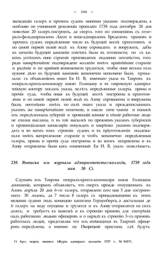 — 2 4 0 —
экспедиціи галеръ и прочихъ судовъ многими указами подтверждено, а
особливо по учиненной резолюціи прошлаго 1738 года сентября 24 дня
повелѣно 20 галеръ построить, да сверхъ того по сношеніямь съ гене-
ралъ-фельдмаршаломъ Ласси и вице-адмираломъ Бредалемъ прамовъ и
прочихъ судовъ опредѣленное число къ будущей веснѣ приготовить и
по самой первой полой водѣ къ Азову спровадить и вооружить, дабы
къ начатію будущей кампаніи совсѣмъ были въ готовности; но съ ка-
кпмъ успѣхомъ оное строеніе производится подлинно непзвѣстно, того
ради наикрѣпчайше подтверждено коллегіи имѣть крайнѣйшее стараніе
и радѣніе и по крайней возможности трудиться, чтобы оное весьма толь
нужное дѣло къ будущей кампаніи всеконечно исполнено было, прика-
зали: съ объявленіемъ онаго Ея И. В, именнаго указа въ Тавровъ къ
генералъ-кригсь-коммисару князю Голицыну и въ тавровскую адмирал-
тейскую контору послать указы, велѣть опредѣленныя галеры, прамы и
прочія суда, чтобы оныя къ будущей веснѣ построены и приготов-
лены и по самой первой полой водѣ къ Азову спроважены и вооружены
были, неотмѣнно имѣть по силѣ онаго указа и преждепосланныхъ
указовъ же наикрѣпчайшее попеченіе, и ежели паче чаянія и понынѣ
изъ опредѣленныхь губерній и провпнцій конные и пѣшіе работные люди
не сполна высланы, п въ той высылкѣ по прежнимъ указамъ губернскія
и провинціальныя канцеляріи понуждать и накрѣпко указами подтверж-
дать и во всемъ томъ строеніи судовъ и въ пріуготовленіи подлежа-
щая имѣть всепрплежное стараніе и чтобъ всеконечно опредѣленныя
галеры, прамы и прочія суда построены и во всемъ исправлены и къ
Азову отправлены были какъ означенный Ея И. В, указъ повелѣваетъ.
239. Выписка изь журнала адмиралтействз-коллегіи, 1739 года
мая 30 С).
Слушавъ изъ Таврова генералъ-кригсъ-коммисара князя Голицына
доношеніе, которымъ объявляетъ, что сверхъ прежде отпущенныхъ къ
Азовъ апрѣля 20 дня 6-тп галеръ, отправлено сего мая 5 дня состроен-
ныхъ 30 лодокъ, да 7 числа 8 галеръ съ принадлежащими къ ннмъ
мелкими судами подъ командою капитана Герценберга, а достальныя де
6 галеръ на воду спущены и грузятся и къ Азову отправлятся на сихъ
дняхъ; и требуетъ къ вывозкѣ и къ строенію прамовъ для смотрѣнія
надъ работными людьми офицеровъ и о нарядѣ къ строенію 3-хъ прамовъ
работныхъ людей, представляя что изъ имѣющихся въ Тавровѣ офице-
ровъ опредѣлены, а именно: на Икорецкой пристани, гдѣ будутъ
(!) Арх. морск. минист. (Журн. адмиралт. коллегіи 1737 г. № 5457).
 