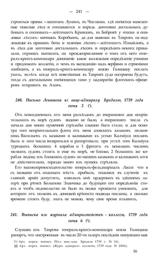 — 241 —
строиться прамы —вапитанъ Лунинъ, въ Чигляски. гдѣ имѣются вывезен-
ные тяжелые лѣса и отесываются и впредь доготовки достальныхъ ду-
бовыхъ и сосновыхъ—лейтенантъ Кривцовъ, въ Бобровѣ у отески и опи-
ловки лѣсовъ- мичманъ Коробьинъ, да для вывозки въ Тавровъ на под-
лежащее къ прамамъ боты и шлюпки лѣсовъ—лейтенантъ Измайловъ, а
въ лѣса для заготовки достальныхъ лѣсовъ и опредѣлить некого; прика-
зали, справясь выписать, на преждеприсланное о томъ отъ него гене-
ралъ-кригсъ-коммисара доношеніе какое коллежское опредѣленіе учинено
и предложить коллегіи, о чемъ въ экспедицію надъ верфями и строеніями
сообщить, а къ генералъ-кригсъ-коммисару князю Голицыну послать
указъ, велѣть когда всѣ повелѣнныя въ Тавровѣ суда состроены будутъ,
тогда съ достальными пмѣющихся тамо у надзиратіія флотскихъ офице-
ровъ отправить въ Азовъ.
240. Письмо Левашева кз вице-адмиралу Бредалю, 1739 года
гюня 2 (!).
Отъ повседневныхъ отъ меня разъѣздовъ до вчерашняго дня непрія-
тельскихъ въ морѣ судовъ видимо не было, а вчерашняго числа съ
начала дня много пушечной стрѣльбы слышно быть стало, и для осмо-
тра того ненріятельскаго флота отъ меня азовскихъ казаковъ полков-
никь Васильевъ съ казаками и калмыками къ устью Калміуса посланъ
былъ и сего числа возвратился и рапортовалъ: при устьѣ того Калміуса
турецкихъ большихъ 4 корабля и 1 фрегатъ съ немалымъ числомъ
мелкихъ судовъ стоять и еще въ морѣ, не близко, 2 большихъ же ко-
рабля видны; изъ ближнихъ судовъ по нашимъ казакамъ и калмыкамъ хотя
не дѣйствительно, гораздо много изъ пушекъ стрѣляли.
Его высокопревосходительство генералъ-фельдмаршалъ Ласси что я
съ полкамп отъ опасныхъ мѣстъ прибылъ, опасаяся въ слученіе къ
главной арміп допустить, изволилъ мнѣ ордеровать въ здѣшнемъ ла-
герѣ при рѣчкѣ Болыпова Эланчика до будущаго его опредѣленія сто-
ять и чтобъ недовольства не было въ полки провіанта умножить, для
котораго отъ полковъ къ донецкой крѣпостп подводы посланы, а сколько
времени стоять буду, знать не можно, чему свое время изъявить,
241. Выписка изь журнала адмиралтействъ - коллегги, 1739 года
гюня 6 (2).
Слушавъ изъ Таврова генералъ-кригсъ-коммисара князя Голицына
рапортъ, что построенныя въ число 20-ти галеръ послѣднія минувшаго мая
I1) Арх. морск. минист. Йѣл. виц.-адм. Бредаля 1739 г. № 16).
(2) Арх. морск. минист. (Журн. адмиралт. коллегіи, 1739 года № 2884).
16
 