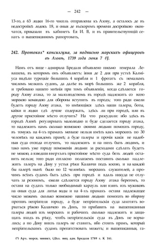 — 242 —
13-го, а 63 лодки 16-го чисель отправлены къ Азову, а осталось де въ
недостройкѣ лодокъ 18, и оныя де въскоромъ времени достройкою окон-
чатся, приказали въ кабинетъ Ея И. В, и въ правительствугощій се-
натъ о вышеписанномъ рапортовать,
242. Протокол* консилгума, за подписью морскихъ офицеровъ
въ Азовѣ, 1739 года гюня 7 (fJ.
Намъ отъ вице - адмирала Бредаля объявлено письмо генерала Ле-
вашева, въ которомъ онъ объявляетъ: іюня де 2 дня при устьѣ Калмі-
уса видѣли турецкіе большихъ 4 корабля и 1 фрегатъ съ немалымъ
числомъ мелкихъ судовъ, да далѣе въ морѣ большихъ же 2 корабля,
и требовано нашего мнѣнія при томъ объявлеиіи, когда сдѣлается го-
роду Азову атака, то за малолюдствомь въ городѣ надлежитъ со всею
морскою командою для обороны вступить въ городъ; того ради ежели
будетъ городу Азову атака, то имѣющіяся здѣсь наши галеры, боты,
кайки и лодки гдѣ лучше содержать, здѣсь ли при городѣ, или въ
другое пристойное мѣсто отлучить? На что разсудили: ибо здѣсь въ
городѣ Азовѣ регулярныхъ малолюдно и буде сделается городу атака,
то надлежитъ намъ сколько возможно своими людьми помогать городу,
въ томужъ на 4-хъ прамахъ меньше нельзя имѣть какъ морскихъ по 30
человѣкъ на каждомъ прамѣ; а буде галеры и прочія какія не надоб-
ныя суда отсюда отлучить, то надлежитъ и на нихъ быть людямъ, и
тако намъ уже городу поможенія людьми за расходами сдѣлать будетъ
не можно, а взведши вверхъвъ пристойное мѣсто суда безъ людей оста-
вить нельзя; того ради согласно полагаемъ поставить сколько надле-
житъ галеръ на Дону у устья рѣки Каланчи подъ косою, и на каждой
бы галерѣ нынѣ было по 12 человѣкъ морскихъ служителей, а про-
чимъ всѣмъ судамъ быть здѣсь при городѣ и вдаль никуда не отлу-
чать за резономъ, ежели сдѣлается городу Азову атака берегомъ, то
оставя на судахъ только необходимый карауль или взявъ изъ мужиковъ
на оныя суда для литья воды и на 4-хъ прамахъ оставя надлежащее
число можемъ сколько возможно нашими людьми помогать во оборону
противъ непріятеля городу, а буде непріятельскія суда захотятъ во-
рваться рѣкою Каланчею въ Донъ, то прибавить на вышеписанныя
галеры людей изъ морскихъ и рабочихъ сколько надлежитъ и защи-
щать входъ въ рѣку, чтобъ непріятельскія суда въ Донъ не ворва-
лись; а по Дону внизъ галеръ не ставить, ибо стоить прамъ, который
непріятельскимъ судамъ препятствовать можетъ; и вышеписанныя, га-
(*) Арх. морск. минист, (Дѣл. виц. адм. Бредаля 1789 г. К 16).
 