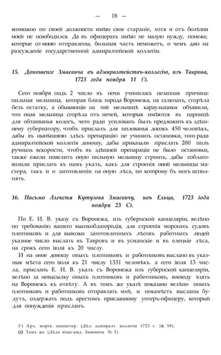 — 18 —
возможно по своей должности имѣю свое стараніе, хотя и отъ болѣзни
моей не освободился. Да въ офицерахъ имѣю не малую нужду, понеже,
которые со мною отправлены, большая часть неможетъ, о чемъ даю на
разсужденіе государственной адмиралтейской коллегіи.
15. Доношенге Змаевича въ адмиралтействъ-коллегію, изъ Таврова,
1723 года ноября 11 (').
Сего ноября подъ 2 число въ ночи учинилась незапная причина:
пильная мельница, которая близь города Воронежа, на галюзахъ, сгорѣла
безъ остатку, а обывающіе на той мельницѣ караульщики объявили,
что оная мельница сгорѣла отъ печей, которыя имѣются въ парницѣ
для обтаиванья колесъ, чего ради усилованъ былъ предложить къ здѣш-
нему губернатору, чтобъ прислалъ для пплованья досокъ 450 человѣкъ,
дабы въ нынѣшнюю здѣсь препарацію не учинить остановки, того ради
адмиралтейской коллегів доношу, дабы приказали прислать 200 пплъ
ручныхь вскорости, чтобъ въ здѣшней препараціи не было остановки,
также ежели повелитъ оную ппльную мельницу строить, дабы соблаго-
волили прислать къ намъ указъ, какъ для строенія оной мельницы ма-
стера, такъ и о заготовленіи на оную лѣса, по которому бъ могъ испол-
нять.
16. Письмо Ллексѣя Кутузова Змаевичу, ивъ Ельца, 1723 іода
ноября 23 С).
По Е. И. В. указу съ Воронежа, изъ губернской канцеляріи, велѣно
по требованію вашего высокоблагородія, для строенія морскихъ судовъ
плотниковъ и для вывозки заготовленныхъ лѣсовъ работныхъ людей
указное число выслать въ Тавровъ и въ усманскіе и въ елецкіе лѣса,
на срокъ сего іюля къ 20 числу.
И на оное доношу оныхъ плотниковъ и работниковъ выслано въ указ-
ныя мѣста сего іюля къ 21 числу 1331 человѣкъ. а сего іюля 13 чис-
ла, присланъ Е. И. В. указъ съ Воронежа изъ губернской канцеляріи,
велѣно за невысылку оныхъ плотниковъ и работниковъ, воеводу взять
на Воронежъ къ отвѣту. А въ томъ же указѣ показано велѣно оныхъ
плотниковъ и работниковъ отправлять мнѣ, и покамѣстъ высланы бу-
дутъ, содержать подъ арестомъ прислапиому унтеръ-офицеру, который
для понужденія присланъ.
I1) Арх. моргк. министер. (Дѣл. адмиралт. коллегіи 1723 г. }& 58).
(2) Тамъ же (Дѣла віще-амд. Змаевича № 5).
 