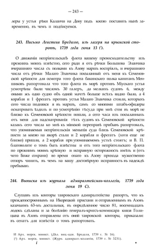 — 243 —
леры у устья рѣки Каланчи на Дону подъ косою поставить нынѣ за-
временно, въ чемъ п подгіисуемся.
243. Письмо Левстева Бредалю, изъ лагеря на крымской сто-
ропѣ, 1739 года гюня 13 (').
О движеніи непріятельскагЬ флота вашему превосходительству изъ
прежнихь моихъ извѣстно, сего ради я отъ рѣчки Большова Эланчика
вчерашняго числа съ полками къ Азову маршъ воспріялъ, и вчерашняго
числа отъ рѣчки Малаго Эланчика посыланный отъ меня къ Семенов-
ской крѣпости для осмотра того флота бакинскаго полка капитанъ Мен-
шиковъ рапортовала что того флота въ морѣ противъ Міускаго устья
усмотрѣны были числомъ 30 галеръ, да мелкихъ судовъ 6, между
оными жъ одно судно объ одной мачтѣ больше всѣхъ видно было, а 4
корабля и 1 фрегатъ противъ устья Малаго Эланчика стояли, которыхъ
сего числа поднявся я въ маршъ, самъ со многими штабъ-офидеры
осматривать ѣздилъ и по усмотрѣнію тѣсуда при мнѣ стоя въ морѣ не
близко къ Семеновской крѣпости пошли, а сего часа изъ посыланныхъ
отъ меня для надсматриванія тѣхъ судовъ къ Семеновской крѣпости
казакъ сего числа ко мнѣ къ міюской переправѣ прибывъ рапортовалъ,
что упоминаемыя непріятельскія меныпія суда близь Семеновской крѣ-
пости за косою на якорѣ стали и 2 корабля и фрегатъ (хотя еще не
близко) пришли, а 2 корабля при упоминаемомъ устьѣ стоятъ; и В. П.
благоволите о томъ быть извѣстны и отъ того непріятельскаго флота
по прежнимъ моимъ крѣпкую и исправную осторожность имѣть и (отъ
чего Боже сохрани) во время онаго къ Азову прихода мужественно
отпоръ чинить, въ чемъ на вашу достовѣрную исправность въ надеждѣ
пребываю.
244. Выписка изъ журнала адмиралтейсмвь-коллегіи, 1739 года
гюня 19 С).
Слушавъ изъ конторы тавровскаго адмиралтейства рапортъ, что къ
преждепостроеннымъ на Икорецкой пристани и отправленнымъ въ Азовъ
казачьимъ 63-мъ достальныя, въ онредѣленное число 81, восемнадцать
лодокъ сдѣланы и за болѣзнію генералъ-крнгсъ-коммисара князя Голи-
цына въ Азовъ отправлены отъ оной тавровской конторы, приказали:
въ сенатъ для извѣстія о томъ рапортовать.
И Арх. морск. минист. (Дѣл. виц.-адм. Бредаля, 1739 г. № 16).
(2) Арх. морск. минист. (Журн. адмиралт.-коллегіи, 1739 г. № 3231).
і *
 
