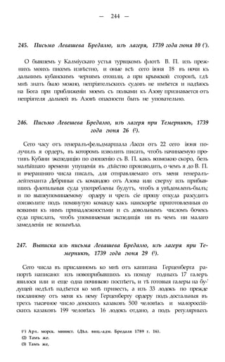 — 244 —
245. Письмо Левашева Бредалю, изъ лагеря, 1739 года гюня 10 (').
О бывшемъ у Калміускаго устья турвцкомъ флотѣ В. П. изъ преж-
нихъ моихъ писемъ извѣстно, и оные всѣ сего іюня 18 въ ночи къ
дальнимъ кубанскимъ чернямъ отошли, а при крымской сторонѣ, гдѣ
мнѣ знать было можно, непріятелъскихъ судовъ не имѣется и надѣюсь
на Бога при приближеніи моемъ съ полками къ Азову признавается отъ
непріятеля дальней въ Азовѣ опасности быть не уповательно.
246. Письмо Левешева Бредалю, изъ лагеря при Темерникѣ, 1739
года гюня 26 (2).
Сего часу отъ генералъ-фельдмаршала Ласси отъ 22 сего іюня по-
лучилъ я ордеръ, въ которомъ изволить писать, чтобъ начинаемую про-
тивъ Кубани экспедицію по сношенію съ В. П. какъ возможно скоро, безъ
малѣйшаго времени упущенія въ дѣйство производить, о чемъ я до В. П.
и вчерашняго числа писалъ, для отнравляемаго отъ меня генералъ-
лейтенанта Дебриньи съ командою отъ Азова или сверху изъ прибыв-
шихъ флотильныя суда употреблены будутъ, чтобъ я увѣдомленъ-былъ;
и по вышеупоминаемому ордеру и чрезъ сіе прошу откуда разсудитъ
соизволите подъ помянутую команду какъ наискорѣе приготовленныя со
всякими къ нимъ принадлежностьми и съ довольнымъ числомъ бочекъ
суда прислать, чтобъ упоминаемая экспедиція ни въ чемъ ни малаго
замедленія не возымѣла.
247. Выписка изь письма Левашева Бредалю, изъ лагеря при Те-
мерникѣ, 1739 года гюня 29 (3).
Сего числа въ присланномъ ко мнѣ отъ капитана Герценберга ра-
портѣ написано: изъ новоприбывшихъ къ походу годныхъ 17 галеръ
явилося или и еще одна починкою поспѣетъ, и тѣ готовыя галеры на бу-'
дущей недѣлѣ надѣется ко мнѣ привесть, а изъ 33 лодокъ по прежде
посланному отъ меня къ нему Герценбергу ордеру подъ достальныя въ
трехъ тысячное число донскихъ казаковъ 500 человѣкъ и малороссій-
скихъ казаковъ 199 человѣкъ 16 лодокъ отдано, а подъ регулярныхъ
t1) Арх. морск. минист. (Дѣл. виц.-адм. Бредаля 1789 г. 16).
(2) Тамъ же.
(3) Тамъ же,
 