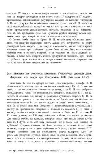 — 2 4 5 —
осталося 17 лодокъ, которыя вчера поздно, а послѣднія сего числа ко
мнѣ къ лагерю приведены и на всѣхъ тѣхъ 17 галерахъ и 17 лодкахъ
признавается вышеписанная регулярная команда со всякими тягостями
В. П. по разсужденію помѣститься можетъ; только какъ В. П. извѣстно
тѣхъ новоприбывшихъ галеръ и лодокъ изъ крѣпости вооружить и мор-
скими провіантами укомплектовать нечѣмъ, однакожъ я за благораз-
судя тѣ всѣ прибывшія суда для лучшаго успѣха прикажу всѣми воз-
можностями . при лагерѣ въ помощь солдатами исправлять.
О ботахъ чтобъ оные не брать В. П. мнѣніе свое объявлять изво-
лите, что оные по высокости мачтъ далеко отъ непріятеля въ морѣ
усмотрѣны быть могутъ; п къ тому и я ссылаюся, понеже оные и кромѣ
высокихъ мачтъ при гребныхъ судахъ быть не способны; какъ извѣстно
гребныя суда и въ волѣ вѣтровъ и съ греблею въ волѣ людской со-
стоять, а боты безъ вѣтровъ стоять принуждены бываютъ, при чемъ
и гребныя суда иногда подъ непріятельское нападеніе одержать мо-
гутъ, и тако ботовъ отправлять не извольте.
248. Выписка изъ донесенгя капитана Герценберга генералъ-лейт.
Дебриньи, изъ лагеря при Темерникѣ, 1739 года гюля 13 (4).
Сего іюля 12 дня въ ордерѣ ко мнѣ отъ генералъ - аншефа В. Я.
Левашева предложено, что де но всемилостивѣйшему Ея И. В. соизво-
ленію и по высочайшимъ именнымъ указамъ, а къ Е. П. отъгенбраль-
фельдмаршала Ласси по присланнымъ ордерамъ повелѣно Е. П. на га-
лерахъ п лодкахъ для поиску и разоренія кубанцевъ моремъ В. П. съ
командою отправить; а по нынѣшней де въ Азовѣ опасной болѣзни къ
помянутой экспедиціи отъ Азова судовъ и людей взять невозможно, и
мнѣ бъ со всѣми при мнѣ морскими и артиллерійскими служительми и
сверху съ прибывшими галерами и лодками въ командѣ В. П. быть и
ко вступленію въ маршъ во всякой готовности быть же. И на оное В.
П. симъ доношу, въ 736 году посыланъ я былъ пзъ Азова до Ачуева
для отвоза турокъ на кайкахъ, которыя кайки шли подлѣ берега глуби-
ною въ 4 фута, а въ 738 году посыланъ же я былъ для взятья съ
кубанской стороны языковъ на 3-хъ казачьихъ лодкахъ и на одной
шлюпкѣ, которыя жъ ходили глубиною въ 3 фута; а нынѣ по снлѣ Е. П.
ордера повелѣно мнѣ на прибывшихъ сверху галерахъ- идти мо-
ремъ для разоренія Кубани, токмо оныя галеры слѣдовать тѣмъ трак-
томъ, гдѣ я слѣдовалъ въ вышереченныхъ годахъ, за мелкостію воды
идти не могутъ, а надлежитъ галерами слѣдовать серединою моремъ
(*) Арх. морск. минист. (Дѣл. виц.-адм. Вредаля, 1739 г. № 16).
 