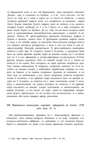 къ Бердинской косѣ, и отъ той Бердинской косы надлежитъ обходить
Долгую косу и слѣдовать къ Кубани, а я въ тѣхъ мѣстахъ не бы-
валъ; къ тому жъ у меня и карты на тѣ мѣста не имѣется, а ежели
галерамъ срединою моремъ идти, отъ непріятеля въ великомъ азартѣ
быть; будеже повелѣно будетъ моремъ идти на кайкахъ и на лодкахъ,
которыя ходятъ глубиною въ 3 и въ 4 фута, то я могу слѣдовать мо-
ремъ подлѣ берега до Кубани. Да къ тому жъ на оныхъ галерахъ нынѣ
идти за нижеписанными неспособностьми невозможно, а именно: 1) во-
дяныхъ бочекъ; 2) артиллерійскихъ припасовъ банникдвъ, шуфелъ и
бумаги и прочаго, такожъ подъ 15 фунтовыми пушками лафеты гнилы
и худы и по мнѣнію моему за гнилостію быть негодны, которые могутъ
изъ перваго выстрѣла разорваться, о чемъ я сего жъ іюня 11 дня ге-
нералъ-аншефу Левашеву рапортовалъ; 3) артиллерійскихъ канонеровъ
имѣется у меня при 19 галерахъ только 2 человѣка, а надлежало было
быть по самой крайней нужной мѣрѣ на каждой галерѣ по 2 человѣка
или по 3 и ихъ офицеровъ и унтеръ-офицеровъ по регламенту; 4) 8-мп
фунтов, пушекъ надлежитъ быть на каждой галерѣ по 2, а оныхъ не
имѣется и ни одной, безъ которыхъ на морѣ противъ непріятеля про-
быть никакъ невозможно; 5) морскихъ матросовъ имѣется по 5-ти че-
ловѣкъ на каждой галерѣ, а имѣющіеся корабельные матросы на гале-
рахъ не бывали и на моряхъ галернымъ флотомъ не хаживали и къ
тому дѣлу не изобычайны, а изъ оныхъ матросовъ имѣется галерныхъ
только 4 человѣка, а по крайней мѣрѣ надлежитъ быть на каждой га-
лерѣ по 2 человѣка; да имѣется жъ у меня плотниковъ только 2 чело-
вѣка, а конопатчиковъ ни одного человѣка не имѣется, а по крайней
мѣрѣ надлежитъ на каждой галерѣ плотниковъ и конопатчиковъ .по
одному человѣку, и что ежели на морѣ какое не порядочное исправ-
леніе будетъ происходить, то бъ на мнѣ того не взыскалось, и о выше-
писанномъ обо всемъ покорно прошу резолюціи.
249. Протоколъ коисилгума морсщхъ офицеровъ въ Лзовѣ, 1739
года тля 15 (!).
Мы нижеподписавшееся призваны къ г. вице-адмиралу Бредалю и
объявлено намъ письмо генерала Левашева и къ нему поданное отъ
генералъ-лейтенанта Дебриньи съ доношенія и отъ капитана Герцен-
берга съ доношенія жъ копіи и по онымъ приказано учинить консиліи,
(') Арх. нор. минист. (Дѣл. виц.-адм. Бредаля 1739 г. № 16).
 