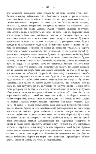 — 2 4 7 —
для кубанской экспедиціи какія способнѣе на море послать суда, при-
бивная ль сверху двѣнадпать 16-ти баночныхъ галеръ и при нихъ лодки,
или одни безъ галеръ кайки и лодки, на что мы учиня конейліи со-
гласно полагаемъ галерамъ на море идти не безъ великаго газарда,
за тѣмъ: 1, кромѣ непріятеля во время великихъ къ кубанской сто-
ронѣ вѣтровъ отъ волнъ должны будутъ терпѣть бѣдстВіе и будетъ
имъ легеръ валъ, а загребать съ ними за косы или въ закрытыя какія
мѣста можетъ быть отъ непріятеля опасность состоять будетъ, отъ
чего какъ галеры такъ и на нихъ люди могутъ пропасть; 2) ежели
непріятельскій флотъ съ силою наступить, то ретирады взять будетъ
некуда и за глубокостію хода такъ близк^какъ кайки и лодки къ бе-
регу не подойдутъ и людямъ со оныхъ съ великимъ трудомъ на берегъ
свозиться, а можетъ случиться что и некогда; 