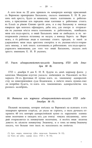 — 19 —
А сего іюля въ 22 день пришолъ въ камерскую контору присланный
съ Воронежа прапорщикъ Баскаковъ, сказалъ именнымъ Е. И. В. ука-
зомъ мнѣ арестъ, будто за невысылку оныхъ плотниковъ и работни-
ковъ, а присланные изъ городовъ оные плотники и работники стоятъ
въ Ельцѣ за рѣкою Сосною третій день, и я ему Баскакову и воевода
говорили при многихъ офицерахъ, дабы онъ, для смотра и отправле-
нія въ указныя мѣста оныхъ плотниковъ и работниковъ, освободилъ
меня изъ подъ-ареста, и оный Баскаковъ меня не свободилъ и въ не-
отправленіи учинилъ остановку не малую, а воеводу беретъ на Ворот
нежъ, а тѣ работные люди и плотники стоятъ праздно, и нынѣ за
удержаніемъ меня подъ арестомъ смотрѣть и въ указныя мѣста отправ-
лять некому, а мнѣ оныхъ плотниковъв и работниковъ изъ подъ-ареста
управлять невозможно, для того что оный Баскаковъ, сказалъ .мнѣ
арестъ именнымъ Е. И. В указомъ.
17. Указъ адмиралтействъ-коллегіи Змаевичу, 1723 года дека-
бря 10 0).
1723 г. декабря 8 дня Е. И. В. будучи въ домѣ морскагр флота у
капитана Мишукова изустно указалъ: имѣющіяся въ Павловскѣ на бол-
варкахъ 24-хъ фунтовыя 61 пушка взять къ тамошнему адмиралтей-
ству на новостроющіяся суда безденежно, а вмѣсто оныхъ пушекъ еже-
ли потребно будетъ, то взять изъ тамошнягожъ адмиралтейства изъ
разныхъ калибровъ.
18. Выписка изъ журнала адмиралтействъ-коллегги 1723 года
декабря 16 (2).
Пильной мельницы, которая имѣлась на Воронежѣ на шлюзахъ и отъ
пожарнаго времени сгорѣла, до указа не строить, а пилъ ручныхъ от-
править 60 отъ конторы адмиралтейской купно съ парусными олонец-
кими полотнами и ожидать ихъ для отвозу томужъ посланному, кото-
рый отправляется съ помянутыми полотнами, и волѣть оныя полотна
довезть въ цѣлости помянутому Змаевичу, и о томъ ко оному Змаевичу
писать, что больше того пилъ въ магазинахъ не. имѣется.
(*) Арх. морск. министер. (Дѣл. вице-адм. Змаевича № 12).
(з) Тамъ же (Дѣл. адыир. колл. 1723 г. № 53).
*
 