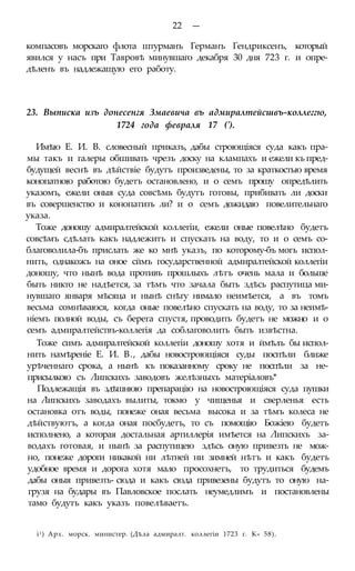 22 —
компасовъ морскаго флота штурманъ Германъ Гендриксенъ, который
явился у насъ при Тавровѣ минувшаго декабря 30 дня 723 г. и опре-
дѣленъ въ надлежащую его работу.
23. Выписка изъ донесенгя Змаевича въ адмиралтейсшвъ-коллеггю,
1724 года февраля 17 (').
Имѣю Е. И. В. словесный приказъ, дабы строющіяся суда какъ пра-
мы такъ и галеры обшивать чрезъ доску на клампахъ и ежели къ пред-
будущей веснѣ въ дѣйствіе будутъ произведены, то за краткостью время
конопатною работою будетъ остановлено, и о семъ прошу опредѣлить
указомъ, ежели оныя суда совсѣмь будутъ готовы, прибивать ли доски
въ совершенство и конопатить ли? и о семъ дожидаю повелительнаго
указа.
Тоже доношу адмиралтейской коллегіи, ежели оные повелѣно будетъ
совсѣмъ сдѣлать какъ надлежитъ и спускать на воду, то и о семъ со-
благоволила-бъ прислать же ко мнѣ указъ, по которому-бъ могъ испол-
нить, однакожъ на оное сймъ государственной адмиралтейской коллегіи
доношу, что нынѣ вода противъ прошлыхъ лѣтъ очень мала и больше
быть никто не надѣется, за тѣмъ что зачала быть здѣсь распутица ми-
нувшаго января мѣсяца и нынѣ снѣгу нимало неимѣется, а въ томъ
весьма сомнѣваюся, когда оные повелѣно спускать на воду, то за неимѣ-
ніемъ полной воды, съ берега спустя, проводить будетъ не можно и о
семъ адмиралтействъ-коллегія да соблаговолить быть извѣстна.
Тоже симъ адмиралтейской коллегіи доношу хотя и ймѣлъ бы испол-
нить намѣреніе Е. И. В., дабы новостроющіяся суды поспѣли ближе
урѣченнаго срока, а нынѣ къ показанному сроку не поспѣли за не-
присылкою съ Липскихъ заводовъ желѣзныхъ матеріаловъ*
Подлежащія въ здѣшнюю препарацію на новостроющіяся суда пушки
на Липскихъ заводахъ вылиты, токмо у чищенья и сверленья есть
остановка отъ воды, понеже оная весьма высока и за тѣмъ колеса не
дѣйствуютъ, а когда оная посбудетъ, то съ помощію Божіею будетъ
исполнено, а которая достальная артиллерія имѣется на Липскихъ за-
водахъ готовая, и нынѣ за распутицею здѣсь оную привезть не мож-
но, понеже дороги никакой ни лѣтней ни зимней нѣтъ и какъ будетъ
удобное время и дорога хотя мало просохнетъ, то трудиться будемъ
дабы оныя привезть- сюда и какъ сюда привезены будутъ то оную на-
грузя на будары въ Павловское послать неумедлимъ и постановлены
тамо будутъ какъ указъ повелѣваетъ.
і1) Арх. морск. министер. (Дѣла адмиралт. коллегіи 1723 г. К» 58).
 