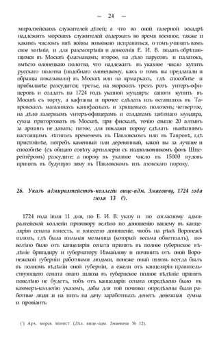— 24 —
миралтейскихъ служителей дѣтей; а что во оной галерной эскадрѣ
надлежитъ морскихъ служителей содержать во время военное, также и
какимъ числомъ виѣ войны возможно исправиться, о томъ учинить вамъ
свое мнѣніе, и для разсмотрѣнія и донесенія Е. И. В. подать обрѣтаю-
щимся въ Москвѣ флагманамъ; второе, на дѣло парусовъ и палатокъ,
вмѣсто олонецкаго полотна, что надлежитъ въ указное число купить
русскаго полотна (подобнаго олонецкому, какъ о томъ вы предлагали и
образцы показывали) въ Москвѣ или на ярмаркахъ, гдѣ способнѣе и
прибыльнѣе разсудится; третье, на морскихъ трехъ ротъ унтеръ-офи-
церовъ и солдатъ на 1724 годъ указной мундиръ: сапоги купить въ
Москвѣ съ торгу, а кафтаны и прочее сдѣлать изъ оставшихъ въ Та-
вровскихъ магазинахъ канифасныхъ и хрящевыхъ полотенъ; четвертое,
на дѣло галернымъ ѵнтеръ-офицерамъ и солдатамъ цвѣтнаго мундира,
сукна приторговать въ Москвѣ, при фискалѣ, точію свыше 20 алтынъ
за аршинъ не давать; пятое, для поклажи пороху сдѣлать нынѣшнимъ
настоящимъ лѣтнпмъ временемъ въ Павловскомъ или въ Тавровѣ, гдѣ
пристойнѣе, погребъ каменный пли деревянный, какой вы за лучшее и
способнѣе (съ общаго совѣту артиллеріи съ подполковникомъ фонъ Шпе-
рейтёромъ) разсудите; а пороху въ указное число въ 15000 пудовъ
принять въ будущую зиму въ Павловскомъ изъ азовскаго пороху.
26. Указъ адмиралтействъ-коллегіи вице-адм. Змаевичу, 1724 года
гюля 13 (!).
1724 года іюля 11 дня, по Е. И. В. указу и по согласному адми-
ралтейской коллегіи приговору велѣно по доношенію вашему въ канце-
лярію сената взнесть, и взнесено доношеніе, чтобъ на рѣкѣ Воронежѣ
шлюзъ, гдѣ была пильная мельница (который весьма обветшалъ), по-
велѣно было отъ канцеляріи сената принять въ полное губернское вѣ-
дѣніе бригадиру и губернатору Измайлову и починить отъ оной Воро-
нежской губерніи работными людьми, понеже оный шлюзъ всегда былъ
въ полномъ вѣдѣніи оной губерніи, а ежели отъ канцеляріи правитель-
ствующего сената онаго шлюза въ губернское полное вѣдѣніе принять
повелѣно не будетъ, тобъ отъ канцелярін сената опредѣлеио было въ
каммеръ-коллегію указомъ, дабы для той починки опредѣлены были ра-
ботные люди .и на нихъ на дачу заработныхъ денегъ денежная сумма
и провіантъ
(') Арх. морсв. МІІНИСТ. (Дѣл. вице.-адм. Змаевича № 12).
 