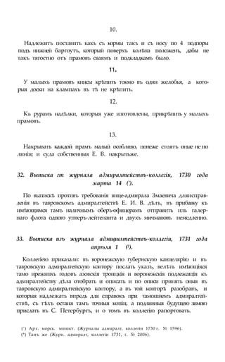 10.
Надлежитъ поставить какъ съ кормы такъ и съ носу по 4 подпоры
подъ нижней баргоутъ, который поверхъ колѣна положенъ, дабы не
такъ тягостно отъ прамовъ сваямъ и подкладкамъ было.
11.
У малыхъ прамовъ книсы крѣпить токмо въ одни желобья, а кото-
рыя доски на клампахъ въ тѣ не крѣпить.
12.
Къ рурамъ надѣлки, которыя уже изготовлены, прикрѣпить у малыхъ
прамовъ.
13.
Накрывать каждой прамъ малый особливо, понеже стоятъ оные не по
линіи; и суда собственныя Е. В. накрытьже.
32. Выписка гт журнала адмиралтействъ-коллегіи, 1730 года
марта 14 (').
По выпискѣ противъ требованія вице-адмирала Змаевича дляисправ-
ленія въ тавровскомъ адмиралтействѣ Е. И. В. дѣлъ, въ прибавку къ
имѣющимся тамъ наличнымъ оберъ-офицерамъ отправить изъ галер-
наго флота одпого уптеръ-лейтенанта и двухъ мичмановъ немедленно.
33. Выписка изъ журнала адмщшлтействъ-коллегіи, 1731 года
апрѣля 1 (2).
Коллегіею приказали: въ воронежскую губернскую канцелярію и въ
тавровскую адмиралтейскую контору послать указъ, велѣть имѣющіяся
тамо ирежнпхъ годовъ азовскія троицкія и воронежскія подлежащія къ
адмиралтейству дѣла отобрать и описать и по описи принять оныя въ
тавровскую адмиралтейскую контору, а въ той конторѣ разобравъ, и
которыя надлежать впредь для справокъ при тамошнемъ адмиралтей-
ствѣ, съ тѣхъ остаия тамъ точныя копіи, а подлинныя будущею зимою
прислать въ С. Петербургъ, и о томъ въ коллегію рапортовать.
(') Арх. морск. минист. (Журналы адмиралт, коллегіи 1730 г. № 1596).
(*) Тамъ же (Журн. адмиралт, коллегіи 1731, г. № 2006).
 