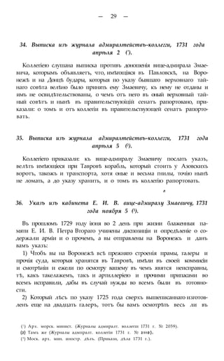 — 29 —
34. Выписка изъ журнала адмиралтействъ-коллегги, 1731 года
апрѣля 2 (').
Коллегіею слушана выписка противъ доношенія вице-адмирала Змае-
вича, которымъ объявляетъ, что, имѣгощіяся въ Павловскѣ, на Воро-
нежѣ и на Донцѣ будары, которыя по указу бывшаго верховнаго тай-
наго совѣта велѣно было принять ему Змаевичу, къ нему не отданы и
имъ не освидѣтельствованы, о чемъ отъ него въ оный верховный тай-
ный совѣтъ и нынѣ въ правительствуюіцій сенатъ рапортовано, при-
казали: о томъ и отъ коллегіи въ правительствующей сенатъ рапорто-
вать.
35. Выписка изъ журнала адмиралтействъ-коллегги, 1731 года
апрѣля 5 (2).
Коллегіего приказали: къ вице-адмиралу Змаевичу послать указъ,
велѣть имѣющіеся при Тавровѣ корабль, который стоить у Азовскихъ
воротъ, такожъ и транспорта, хотя оные и весьма гнилы, точію нынѣ
не ломать, а до указу хранить, и о томъ въ коллегію рапортовать.
л
36. Указъ изъ кабинета Е. И. В. вице-адмиралу Змаевичу, 1731
года ноября 5 (3).
Въ прошломъ 1729 году іюня во 2 день при жизни блаженныя па-
мяти Е. И. В. Петра Втораго учинены диспозиціи и опредѣленіе о со-
держали арміи и о прочемъ, а вы отправлены на Воронежъ и данъ
вамъ указъ:
1) Чтобъ вы на Воронежѣ всѣ прежняго строенія прамы, галеры и
прочія суда, которыя хранятся въ Тавровѣ, имѣли въ своей коммисіи
и смотрѣніи и ежели по осмотру вашему въ чемъ явятся неисправны,
тѣ, какъ такелажемъ, такъ и артиллеріею и прочими припасами во
всемъ исправили, дабы въ случай нужды во всемъ были въ готовно-
сти.
2) Который лѣсъ по указу 1725 года сверхъ вышеписаннаго изготов-
ленъ еще на двадцать галеръ, тотъ бы вамъ осмотрѣть весь ли въ
(! ) Арх. морск. минист. (Журналы адмиралт. воллегш 1731 г. № 2059).
(2) Тамъ же (Журналы адмпралт. коллегіи 1731 г. № 2110).
(3) Моск. арх. мин. иностр. дѣлъ. (Приказн, дѣла 1731 г.).
 