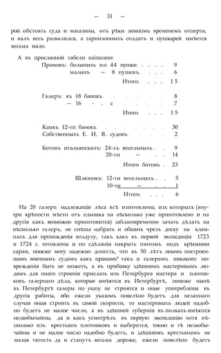— 31 —
рой обстоять суда и магазины, отъ рѣки зимнпмъ временемъ отперта,
и валъ весь развалился, а гарнизонныхъ солдатъ и пушкарей имѣется
весьма мало.
А въ присланной табели наішсано:
Прамовъ: болыпихъ по 44 пушки . . . . 9
малыхъ — 8 пушекъ. . . . 6
Итого. . . . 1 5
Галеръ: въ 18 банокъ 8
— 16 - . с 7
Итого . . . 1 5
Каикъ 12-тп банокъ 30
Собственныхъ Е. И. В. судовъ 2
Ботовъ итальянскихъ: 24-хъ весельныхъ . . 9
20-тп — . . 14
Итого ботовъ . 23
Шлюпокъ: 12-ти весельныхъ . . 5
10-ти — . . 1
Итого. . . . 6
На 20 галеръ надлежащіе лѣса всѣ изготовлены, изъ которыхъ (вну-
три крѣпости мѣсто отъ ельника на нѣсколько уже приготовлено и на
другія какъ возможно приготовится) заблаговременно зачать дѣлать на
нѣсколько галеръ, не спѣша набрать и обшить чрезъ доску на клам-
пахъ для прохожденія воздуху, такъ какъ въ первой экспедиціи 1723
и 1724 г. готовлены и по сдѣланіи накрыть гонтомъ подъ крѣпкими
сараи, понеже могу надежно донесть, что въ 50 лѣтъ онымъ построен-
нымъ военнымъ судамъ какъ прамамъ* такъ и галерамъ никакого по-
врежденія быть не можетъ, а въ прибавку здѣшнимъ мастеровымъ лю-
дямъ для онаго строенія прислать изъ Петербурга мастера и плотни-
ковъ. галернаго дѣла, которые имѣются въ Иетербургѣ, понеже нынѣ
въ Петербургѣ галеры по указу не строятся и оные употреблены въ
другія работы, ибо ежели указомъ повелѣно будетъ для незапнаго
случая оныя строить въ самой скорости, то мастеровыхъ людей надоб-
но будетъ не малое число, а въ здѣшней губерніи въ полкахъ имѣются
незаобычайны, да и какъ усмотрѣлъ въ первую экспедицію хотя нѣ-
сколько изъ крестьянъ плотниковъ и выберется, токмо и тѣ незаобы-
чайны и не малое число надобно будетъ, и здѣшнимъ крестьянамъ не
малая тягость да и станутъ весьма дороже, ежели новелѣно будетъ
 