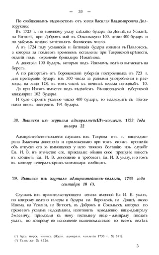 — 33 —
По сообщеннымъ вѣдомостямъ отъ князя Василья Владимировича Дол-
горукова:
Въ 1723 г. по именному указу сдѣлайо бударъ йа Донцѣ, на Усманѣ,
на Битюгѣ, при Добромъ илй въ Оокольскупо 100, итого 400 бударъ и
по ук&замъ велѣно заготовлять Фоликоежъ число.
А въ 1724 году усманскія и битюцкія будары согнаны въ Павловскъ,
а которыя за позднимъ временемъ оставлены при Тавровской крѣпости,
отдагій подъ охраненіе бригадира Измайлова.
А донецкіл 100 бударъ, которыя подъ Изюмомъ, велѣно вытаскать на
берегъ.
А по рапортамъ отъ Воронежской губерніи построенныхъ въ 723 г.
для препараціи бударъ изъ 300 числа за разными употребленіи и рас-
ходы, на лицо 128, въ томъ числѣ къ починкѣ весьма негодныХъ 10.
Да при Изюмѣ имѣется подъ вѣдѣніемъ Бѣлогородской губернской
канцелярии 102 будары.
И буде строить указное число 400 бударъ, то надлежитъ съ Негод-
ными вновь построить 194 будары.
38. Выписка изъ журнала адмиралтейсШъ-коллегги, 1733 Іода
января 22
Адмиралтействъ-коллегія слушавъ изъ Таврова отъ г. вице-адми-
рала Змаевича доношенія и приложеннаго при томъ его-жъ прошенія
объ отпускѣ его за имѣющеюся у него тяжкою болѣзніго изъ службіг
Ея. И. В. йъ отечество его, приказали: объявя оное прошеніе ввнесть
въ кабинетъ Ея. И. В. доношеніе и требовать Ея. И. В. указу, и о томъ
въ контору генералъ-кригсъ-коммисара сообщить.
'39. Выписка изъ журнала адмиралтействъ-коллегги, 1733 года
сентября 10 (2).
Слушавъ изъ правительствующего сената именной Ея И. В. указъ,
по которому велѣно галеры и будары на Воронежѣ, на Донцѣ, около
Изюма, на Усмани, на Витюгѣ, въ Добромъ и Сокольскѣ, которыя по
прежнимъ указамъ недодѣланы, изготовить немедленно вице-адмиралу
Змаевичу, приказали къ нему господину вице - адмиралу послать
указъ, по которому во исполненіе вышепоказаннаго во всемъ велѣть
(! ) Арх. морск. минист. (Жури. адмиралт. коллегіи 1733 г. № 381).
(*) Тамъ же № 4326.
3
 